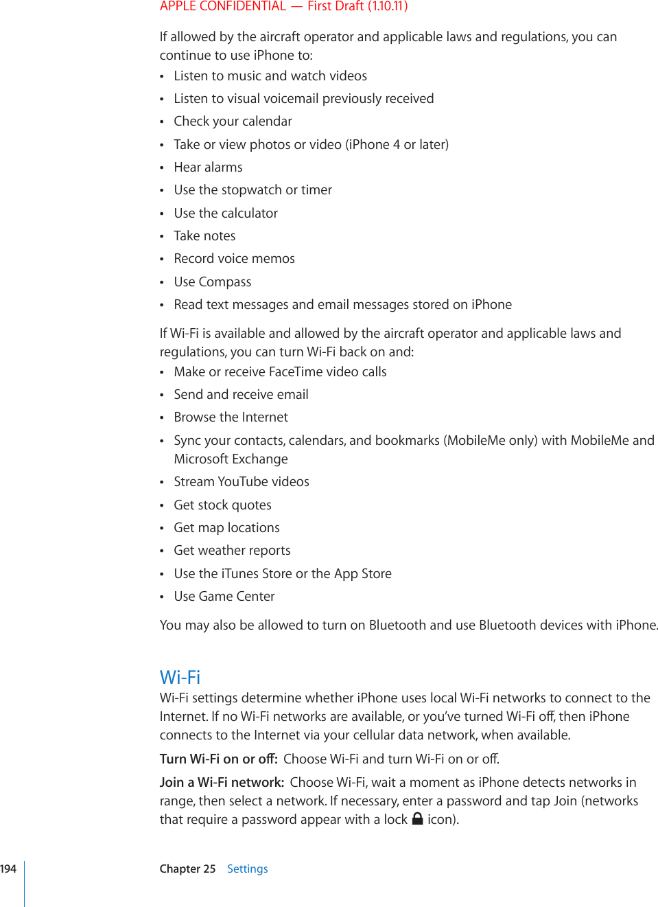 APPLE CONFIDENTIAL — First Draft (1.10.11)If allowed by the aircraft operator and applicable laws and regulations, you can continue to use iPhone to:Listen to music and watch videos Listen to visual voicemail previously received Check your calendar Take or view photos or video (iPhone 4 or later) Hear alarms Use the stopwatch or timer Use the calculator Take notes Record voice memos Use Compass Read text messages and email messages stored on iPhone If Wi-Fi is available and allowed by the aircraft operator and applicable laws and regulations, you can turn Wi-Fi back on and:Make or receive FaceTime video calls Send and receive email Browse the Internet Sync your contacts, calendars, and bookmarks (MobileMe only) with MobileMe and  Microsoft ExchangeStream YouTube videos Get stock quotes Get map locations Get weather reports Use the iTunes Store or the App Store Use Game Center You may also be allowed to turn on Bluetooth and use Bluetooth devices with iPhone.Wi-FiWi-Fi settings determine whether iPhone uses local Wi-Fi networks to connect to the +PVGTPGV+HPQ9K(KPGVYQTMUCTGCXCKNCDNGQT[QW¨XGVWTPGF9K(KQÒVJGPK2JQPGconnects to the Internet via your cellular data network, when available.6WTP9K(KQPQTQÒ%JQQUG9K(KCPFVWTP9K(KQPQTQÒJoin a Wi-Fi network:  Choose Wi-Fi, wait a moment as iPhone detects networks in range, then select a network. If necessary, enter a password and tap Join (networks that require a password appear with a lock   icon).194 Chapter 25    Settings