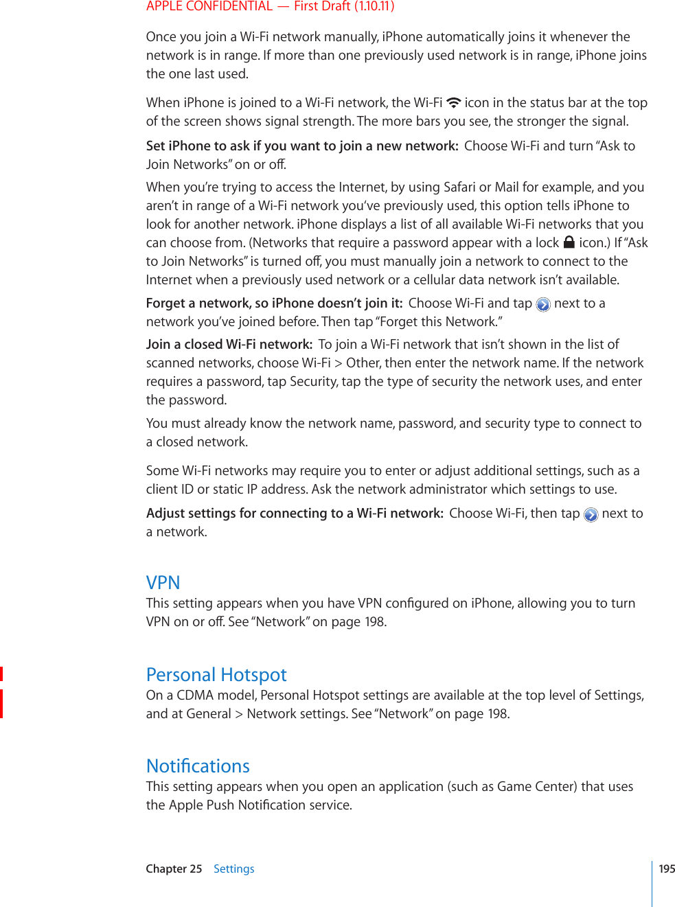 APPLE CONFIDENTIAL — First Draft (1.10.11)Once you join a Wi-Fi network manually, iPhone automatically joins it whenever the network is in range. If more than one previously used network is in range, iPhone joins the one last used.When iPhone is joined to a Wi-Fi network, the Wi-Fi   icon in the status bar at the top of the screen shows signal strength. The more bars you see, the stronger the signal.Set iPhone to ask if you want to join a new network:  Choose Wi-Fi and turn “Ask to ,QKP0GVYQTMU¦QPQTQÒWhen you’re trying to access the Internet, by using Safari or Mail for example, and you aren’t in range of a Wi-Fi network you‘ve previously used, this option tells iPhone to look for another network. iPhone displays a list of all available Wi-Fi networks that you can choose from. (Networks that require a password appear with a lock   icon.) If “Ask VQ,QKP0GVYQTMU¦KUVWTPGFQÒ[QWOWUVOCPWCNN[LQKPCPGVYQTMVQEQPPGEVVQVJGInternet when a previously used network or a cellular data network isn’t available.Forget a network, so iPhone doesn’t join it:  Choose Wi-Fi and tap   next to a network you’ve joined before. Then tap “Forget this Network.”Join a closed Wi-Fi network:  To join a Wi-Fi network that isn’t shown in the list of scanned networks, choose Wi-Fi &gt; Other, then enter the network name. If the network requires a password, tap Security, tap the type of security the network uses, and enter the password.You must already know the network name, password, and security type to connect to a closed network.Some Wi-Fi networks may require you to enter or adjust additional settings, such as a client ID or static IP address. Ask the network administrator which settings to use.Adjust settings for connecting to a Wi-Fi network:  Choose Wi-Fi, then tap   next to a network.VPN6JKUUGVVKPICRRGCTUYJGP[QWJCXG820EQP°IWTGFQPK2JQPGCNNQYKPI[QWVQVWTP820QPQTQÒ5GG¥Network” on page 198.Personal HotspotOn a CDMA model, Personal Hotspot settings are available at the top level of Settings, and at General &gt; Network settings. See “Network” on page 198.0QVK°ECVKQPUThis setting appears when you open an application (such as Game Center) that uses VJG#RRNG2WUJ0QVK°ECVKQPUGTXKEG195Chapter 25    Settings