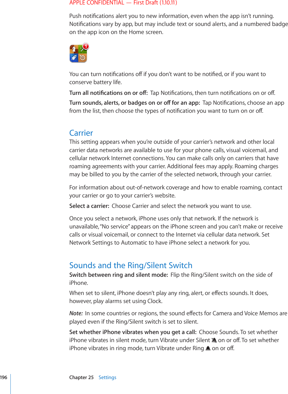APPLE CONFIDENTIAL — First Draft (1.10.11)2WUJPQVK°ECVKQPUCNGTV[QWVQPGYKPHQTOCVKQPGXGPYJGPVJGCRRKUP¨VTWPPKPI0QVK°ECVKQPUXCT[D[CRRDWVOC[KPENWFGVGZVQTUQWPFCNGTVUCPFCPWODGTGFDCFIGon the app icon on the Home screen.;QWECPVWTPPQVK°ECVKQPUQÒKH[QWFQP¨VYCPVVQDGPQVK°GFQTKH[QWYCPVVQconserve battery life.6WTPCNNPQVK°ECVKQPUQPQTQÒ6CR0QVK°ECVKQPUVJGPVWTPPQVK°ECVKQPUQPQTQÒ6WTPUQWPFUCNGTVUQTDCFIGUQPQTQÒHQTCPCRR6CR0QVK°ECVKQPUEJQQUGCPCRRHTQOVJGNKUVVJGPEJQQUGVJGV[RGUQHPQVK°ECVKQP[QWYCPVVQVWTPQPQTQÒCarrierThis setting appears when you’re outside of your carrier’s network and other local carrier data networks are available to use for your phone calls, visual voicemail, and cellular network Internet connections. You can make calls only on carriers that have roaming agreements with your carrier. Additional fees may apply. Roaming charges may be billed to you by the carrier of the selected network, through your carrier.For information about out-of-network coverage and how to enable roaming, contact your carrier or go to your carrier’s website.Select a carrier:  Choose Carrier and select the network you want to use.Once you select a network, iPhone uses only that network. If the network is unavailable, “No service” appears on the iPhone screen and you can’t make or receive calls or visual voicemail, or connect to the Internet via cellular data network. Set Network Settings to Automatic to have iPhone select a network for you.Sounds and the Ring/Silent SwitchSwitch between ring and silent mode:  Flip the Ring/Silent switch on the side of iPhone.9JGPUGVVQUKNGPVK2JQPGFQGUP¨VRNC[CP[TKPICNGTVQTGÒGEVUUQWPFU+VFQGUhowever, play alarms set using Clock.Note:  +PUQOGEQWPVTKGUQTTGIKQPUVJGUQWPFGÒGEVUHQT%COGTCCPF8QKEG/GOQUCTGplayed even if the Ring/Silent switch is set to silent.Set whether iPhone vibrates when you get a call:  Choose Sounds. To set whether iPhone vibrates in silent mode, turn Vibrate under Silent  QPQTQÒ6QUGVYJGVJGTiPhone vibrates in ring mode, turn Vibrate under Ring  QPQTQÒ196 Chapter 25    Settings