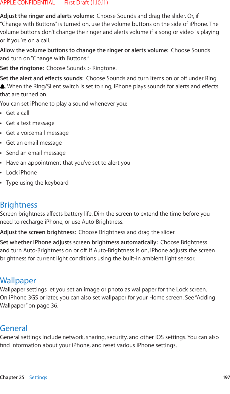 APPLE CONFIDENTIAL — First Draft (1.10.11)Adjust the ringer and alerts volume:  Choose Sounds and drag the slider. Or, if “Change with Buttons” is turned on, use the volume buttons on the side of iPhone. The volume buttons don’t change the ringer and alerts volume if a song or video is playing or if you’re on a call.Allow the volume buttons to change the ringer or alerts volume:  Choose Sounds and turn on “Change with Buttons.” Set the ringtone:  Choose Sounds &gt; Ringtone.5GVVJGCNGTVCPFGÒGEVUUQWPFU%JQQUG5QWPFUCPFVWTPKVGOUQPQTQÒWPFGT4KPI9JGPVJG4KPI5KNGPVUYKVEJKUUGVVQTKPIK2JQPGRNC[UUQWPFUHQTCNGTVUCPFGÒGEVUthat are turned on.You can set iPhone to play a sound whenever you:Get a call Get a text message Get a voicemail message Get an email message Send an email message Have an appointment that you’ve set to alert you Lock iPhone Type using the keyboard Brightness5ETGGPDTKIJVPGUUCÒGEVUDCVVGT[NKHG&amp;KOVJGUETGGPVQGZVGPFVJGVKOGDGHQTG[QWneed to recharge iPhone, or use Auto-Brightness.Adjust the screen brightness:  Choose Brightness and drag the slider.Set whether iPhone adjusts screen brightness automatically:  Choose Brightness CPFVWTP#WVQ$TKIJVPGUUQPQTQÒ+H#WVQ$TKIJVPGUUKUQPK2JQPGCFLWUVUVJGUETGGPbrightness for current light conditions using the built-in ambient light sensor.WallpaperWallpaper settings let you set an image or photo as wallpaper for the Lock screen. On iPhone 3GS or later, you can also set wallpaper for your Home screen. See “Adding Wallpaper” on page 36.GeneralGeneral settings include network, sharing, security, and other iOS settings. You can also °PFKPHQTOCVKQPCDQWV[QWTK2JQPGCPFTGUGVXCTKQWUK2JQPGUGVVKPIU197Chapter 25    Settings