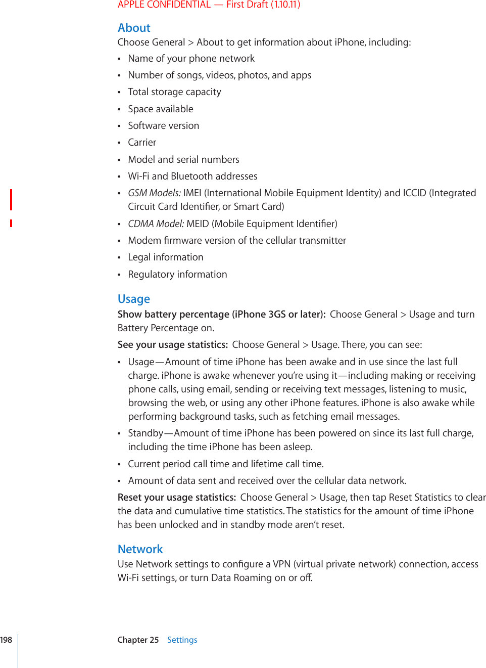 APPLE CONFIDENTIAL — First Draft (1.10.11)AboutChoose General &gt; About to get information about iPhone, including:Name of your phone network Number of songs, videos, photos, and apps Total storage capacity Space available Software version Carrier Model and serial numbers Wi-Fi and Bluetooth addresses  GSM Models: IMEI (International Mobile Equipment Identity) and ICCID (Integrated %KTEWKV%CTF+FGPVK°GTQT5OCTV%CTF CDMA Model:/&apos;+&amp;/QDKNG&apos;SWKROGPV+FGPVK°GT/QFGO°TOYCTGXGTUKQPQHVJGEGNNWNCTVTCPUOKVVGT Legal information Regulatory information UsageShow battery percentage (iPhone 3GS or later):  Choose General &gt; Usage and turn Battery Percentage on.See your usage statistics:  Choose General &gt; Usage. There, you can see:Usage—Amount of time iPhone has been awake and in use since the last full  charge. iPhone is awake whenever you’re using it—including making or receiving phone calls, using email, sending or receiving text messages, listening to music, browsing the web, or using any other iPhone features. iPhone is also awake while performing background tasks, such as fetching email messages.Standby—Amount of time iPhone has been powered on since its last full charge,  including the time iPhone has been asleep.Current period call time and lifetime call time. Amount of data sent and received over the cellular data network. Reset your usage statistics:  Choose General &gt; Usage, then tap Reset Statistics to clear the data and cumulative time statistics. The statistics for the amount of time iPhone has been unlocked and in standby mode aren’t reset.Network7UG0GVYQTMUGVVKPIUVQEQP°IWTGC820XKTVWCNRTKXCVGPGVYQTMEQPPGEVKQPCEEGUU9K(KUGVVKPIUQTVWTP&amp;CVC4QCOKPIQPQTQÒ198 Chapter 25    Settings