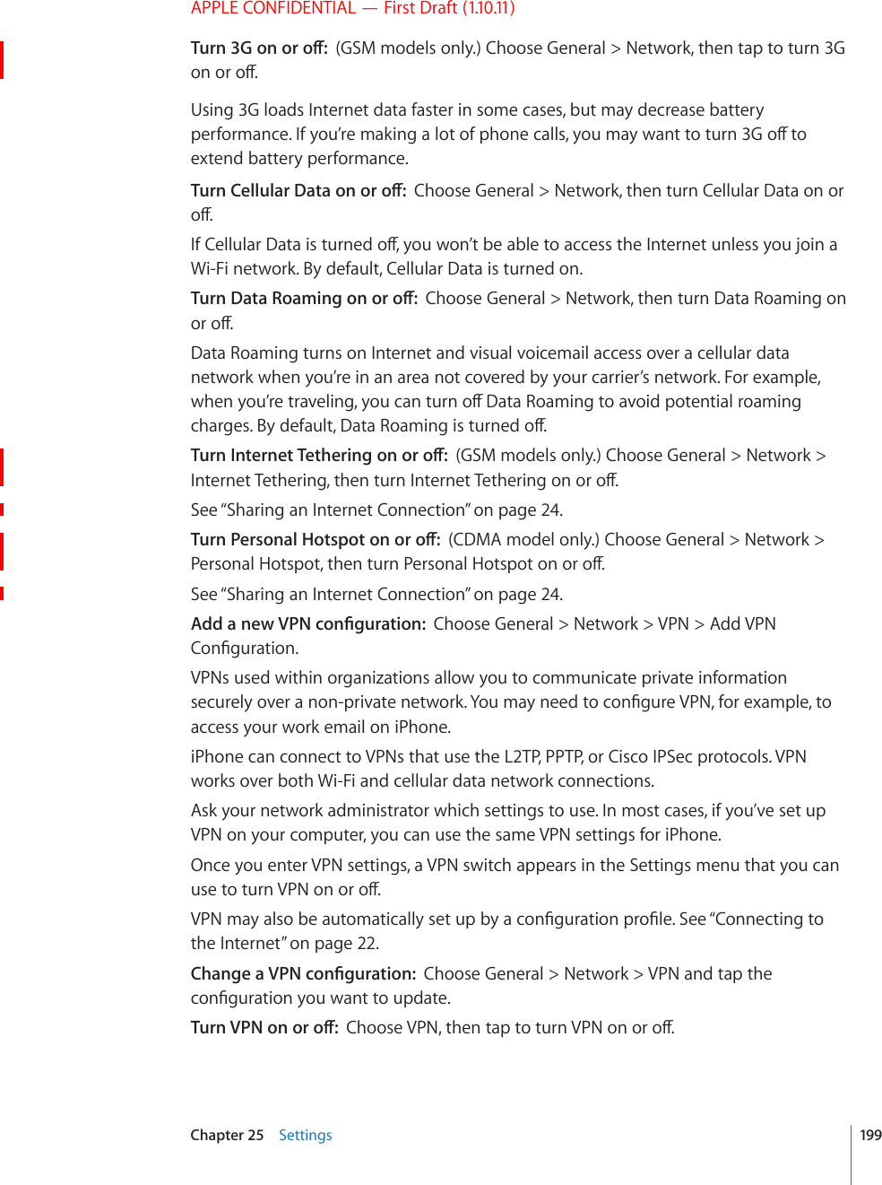 APPLE CONFIDENTIAL — First Draft (1.10.11)6WTP)QPQTQÒ(GSM models only.) Choose General &gt; Network, then tap to turn 3G QPQTQÒUsing 3G loads Internet data faster in some cases, but may decrease battery RGTHQTOCPEG+H[QW¨TGOCMKPICNQVQHRJQPGECNNU[QWOC[YCPVVQVWTP)QÒVQextend battery performance.6WTP%GNNWNCT&amp;CVCQPQTQÒChoose General &gt; Network, then turn Cellular Data on or QÒ+H%GNNWNCT&amp;CVCKUVWTPGFQÒ[QWYQP¨VDGCDNGVQCEEGUUVJG+PVGTPGVWPNGUU[QWLQKPCWi-Fi network. By default, Cellular Data is turned on.6WTP&amp;CVC4QCOKPIQPQTQÒChoose General &gt; Network, then turn Data Roaming on QTQÒData Roaming turns on Internet and visual voicemail access over a cellular data network when you’re in an area not covered by your carrier’s network. For example, YJGP[QW¨TGVTCXGNKPI[QWECPVWTPQÒ&amp;CVC4QCOKPIVQCXQKFRQVGPVKCNTQCOKPIEJCTIGU$[FGHCWNV&amp;CVC4QCOKPIKUVWTPGFQÒ6WTP+PVGTPGV6GVJGTKPIQPQTQÒ(GSM models only.) Choose General &gt; Network &gt; +PVGTPGV6GVJGTKPIVJGPVWTP+PVGTPGV6GVJGTKPIQPQTQÒSee “Sharing an Internet Connection” on page 24.6WTP2GTUQPCN*QVURQVQPQTQÒ(CDMA model only.) Choose General &gt; Network &gt; 2GTUQPCN*QVURQVVJGPVWTP2GTUQPCN*QVURQVQPQTQÒSee “Sharing an Internet Connection” on page 24.#FFCPGY820EQP°IWTCVKQPChoose General &gt; Network &gt; VPN &gt; Add VPN %QP°IWTCVKQPVPNs used within organizations allow you to communicate private information UGEWTGN[QXGTCPQPRTKXCVGPGVYQTM;QWOC[PGGFVQEQP°IWTG820HQTGZCORNGVQaccess your work email on iPhone.iPhone can connect to VPNs that use the L2TP, PPTP, or Cisco IPSec protocols. VPN works over both Wi-Fi and cellular data network connections.Ask your network administrator which settings to use. In most cases, if you’ve set up VPN on your computer, you can use the same VPN settings for iPhone.Once you enter VPN settings, a VPN switch appears in the Settings menu that you can WUGVQVWTP820QPQTQÒ820OC[CNUQDGCWVQOCVKECNN[UGVWRD[CEQP°IWTCVKQPRTQ°NG5GG¥Connecting to the Internet” on page 22.%JCPIGC820EQP°IWTCVKQPChoose General &gt; Network &gt; VPN and tap the EQP°IWTCVKQP[QWYCPVVQWRFCVG6WTP820QPQTQÒ%JQQUG820VJGPVCRVQVWTP820QPQTQÒ199Chapter 25    Settings