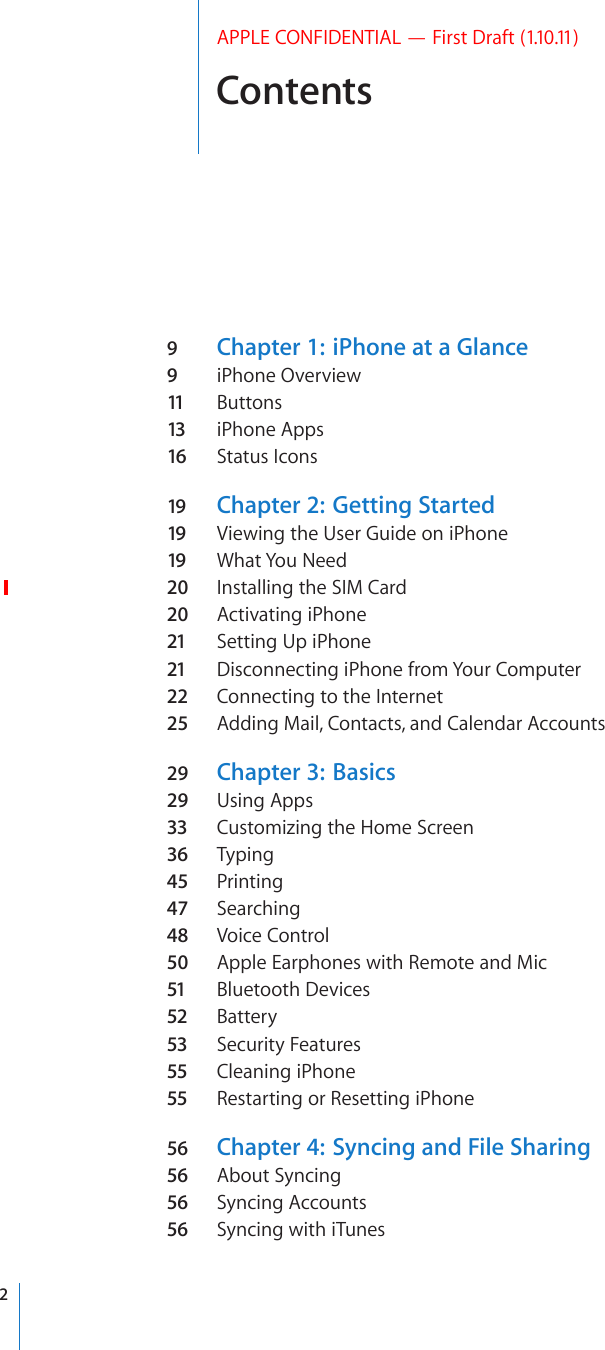 ContentsAPPLE CONFIDENTIAL — First Draft (1.10.11)9  Chapter 1:   iPhone at a Glance9  iPhone Overview11  Buttons13 iPhone Apps16 Status Icons19 Chapter 2:   Getting Started19 Viewing the User Guide on iPhone19 What You Need20  Installing the SIM Card20  Activating iPhone21 Setting Up iPhone21 Disconnecting iPhone from Your Computer22 Connecting to the Internet25  Adding Mail, Contacts, and Calendar Accounts29  Chapter 3:   Basics29  Using Apps33 Customizing the Home Screen36 Typing45  Printing47  Searching48  Voice Control50  Apple Earphones with Remote and Mic51 Bluetooth Devices52 Battery53 Security Features55 Cleaning iPhone55 Restarting or Resetting iPhone56 Chapter 4:   Syncing and File Sharing56 About Syncing56 Syncing Accounts56 Syncing with iTunes2