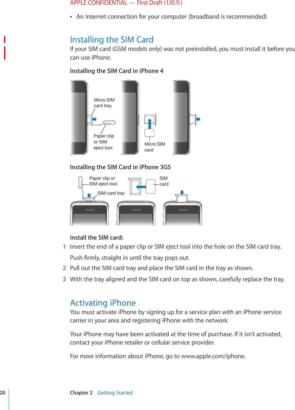 APPLE CONFIDENTIAL — First Draft (1.10.11)An Internet connection for your computer (broadband is recommended) Installing the SIM CardIf your SIM card (GSM models only) was not preinstalled, you must install it before you can use iPhone.Installing the SIM Card in iPhone 44PJYV:04JHYK4PJYV:04JHYK[YH`7HWLYJSPWVY:04LQLJ[[VVSInstalling the SIM Card in iPhone 3GS:04JHYK:04JHYK[YH`7HWLYJSPWVY:04LQLJ[[VVSInstall the SIM card:  1  Insert the end of a paper clip or SIM eject tool into the hole on the SIM card tray.2WUJ°TON[UVTCKIJVKPWPVKNVJGVTC[RQRUQWV  2  Pull out the SIM card tray and place the SIM card in the tray as shown.  3  With the tray aligned and the SIM card on top as shown, carefully replace the tray.Activating iPhoneYou must activate iPhone by signing up for a service plan with an iPhone service carrier in your area and registering iPhone with the network.Your iPhone may have been activated at the time of purchase. If it isn’t activated, contact your iPhone retailer or cellular service provider.For more information about iPhone, go to www.apple.com/iphone.20 Chapter 2    Getting Started