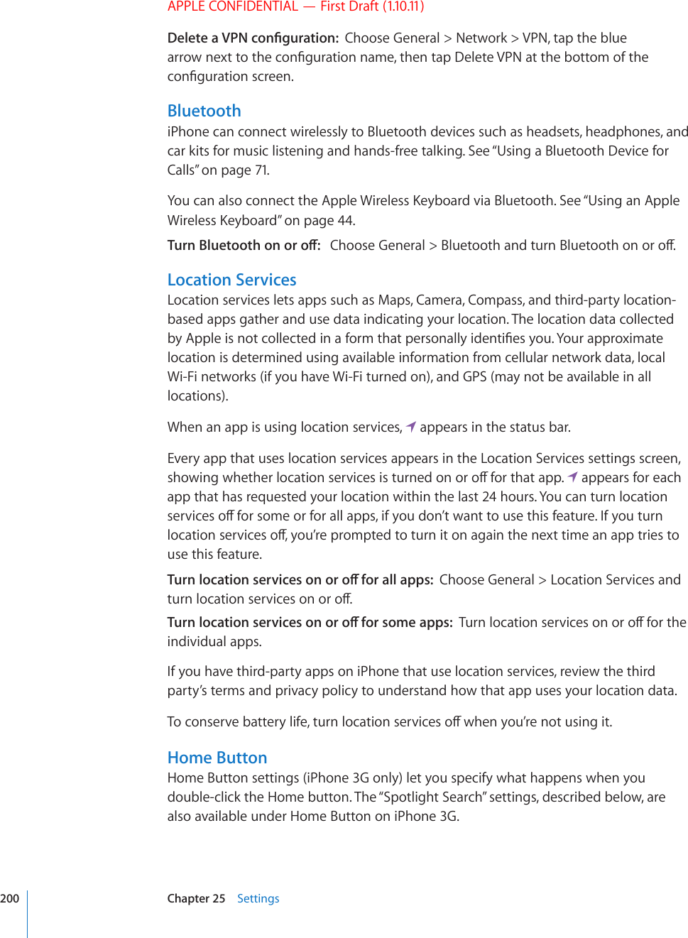 APPLE CONFIDENTIAL — First Draft (1.10.11)&amp;GNGVGC820EQP°IWTCVKQPChoose General &gt; Network &gt; VPN, tap the blue CTTQYPGZVVQVJGEQP°IWTCVKQPPCOGVJGPVCR&amp;GNGVG820CVVJGDQVVQOQHVJGEQP°IWTCVKQPUETGGPBluetoothiPhone can connect wirelessly to Bluetooth devices such as headsets, headphones, and car kits for music listening and hands-free talking. See “Using a Bluetooth Device for Calls” on page 71.;QWECPCNUQEQPPGEVVJG#RRNG9KTGNGUU-G[DQCTFXKC$NWGVQQVJ5GG¥Using an Apple 9KTGNGUU-G[DQCTF” on page 44.6WTP$NWGVQQVJQPQTQÒ%JQQUG)GPGTCN $NWGVQQVJCPFVWTP$NWGVQQVJQPQTQÒLocation ServicesLocation services lets apps such as Maps, Camera, Compass, and third-party location-based apps gather and use data indicating your location. The location data collected D[#RRNGKUPQVEQNNGEVGFKPCHQTOVJCVRGTUQPCNN[KFGPVK°GU[QW;QWTCRRTQZKOCVGlocation is determined using available information from cellular network data, local Wi-Fi networks (if you have Wi-Fi turned on), and GPS (may not be available in all locations).When an app is using location services,   appears in the status bar.Every app that uses location services appears in the Location Services settings screen, UJQYKPIYJGVJGTNQECVKQPUGTXKEGUKUVWTPGFQPQTQÒHQTVJCVCRR  appears for each app that has requested your location within the last 24 hours. You can turn location UGTXKEGUQÒHQTUQOGQTHQTCNNCRRUKH[QWFQP¨VYCPVVQWUGVJKUHGCVWTG+H[QWVWTPNQECVKQPUGTXKEGUQÒ[QW¨TGRTQORVGFVQVWTPKVQPCICKPVJGPGZVVKOGCPCRRVTKGUVQuse this feature.6WTPNQECVKQPUGTXKEGUQPQTQÒHQTCNNCRRUChoose General &gt; Location Services and VWTPNQECVKQPUGTXKEGUQPQTQÒ6WTPNQECVKQPUGTXKEGUQPQTQÒHQTUQOGCRRU6WTPNQECVKQPUGTXKEGUQPQTQÒHQTVJGindividual apps.If you have third-party apps on iPhone that use location services, review the third party’s terms and privacy policy to understand how that app uses your location data.6QEQPUGTXGDCVVGT[NKHGVWTPNQECVKQPUGTXKEGUQÒYJGP[QW¨TGPQVWUKPIKVHome ButtonHome Button settings (iPhone 3G only) let you specify what happens when you double-click the Home button. The “Spotlight Search” settings, described below, are also available under Home Button on iPhone 3G.200 Chapter 25    Settings