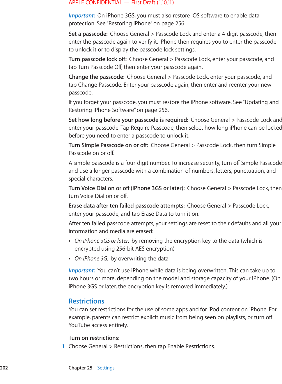 APPLE CONFIDENTIAL — First Draft (1.10.11)Important:  On iPhone 3GS, you must also restore iOS software to enable data protection. See “Restoring iPhone” on page 256.Set a passcode:  Choose General &gt; Passcode Lock and enter a 4-digit passcode, then enter the passcode again to verify it. iPhone then requires you to enter the passcode to unlock it or to display the passcode lock settings.6WTPRCUUEQFGNQEMQÒChoose General &gt; Passcode Lock, enter your passcode, and VCR6WTP2CUUEQFG1ÒVJGPGPVGT[QWTRCUUEQFGCICKPChange the passcode:  Choose General &gt; Passcode Lock, enter your passcode, and tap Change Passcode. Enter your passcode again, then enter and reenter your new passcode.If you forget your passcode, you must restore the iPhone software. See “Updating and Restoring iPhone Software” on page 256.Set how long before your passcode is required:  Choose General &gt; Passcode Lock and enter your passcode. Tap Require Passcode, then select how long iPhone can be locked before you need to enter a passcode to unlock it.6WTP5KORNG2CUUEQFGQPQTQÒChoose General &gt; Passcode Lock, then turn Simple 2CUUEQFGQPQTQÒ#UKORNGRCUUEQFGKUCHQWTFKIKVPWODGT6QKPETGCUGUGEWTKV[VWTPQÒ5KORNG2CUUEQFGand use a longer passcode with a combination of numbers, letters, punctuation, and special characters.6WTP8QKEG&amp;KCNQPQTQÒK2JQPG)5QTNCVGTChoose General &gt; Passcode Lock, then VWTP8QKEG&amp;KCNQPQTQÒErase data after ten failed passcode attempts:  Choose General &gt; Passcode Lock, enter your passcode, and tap Erase Data to turn it on.After ten failed passcode attempts, your settings are reset to their defaults and all your information and media are erased: On iPhone 3GS or later:  by removing the encryption key to the data (which is encrypted using 256-bit AES encryption) On iPhone 3G:  by overwriting the dataImportant:  You can’t use iPhone while data is being overwritten. This can take up to two hours or more, depending on the model and storage capacity of your iPhone. (On iPhone 3GS or later, the encryption key is removed immediately.)RestrictionsYou can set restrictions for the use of some apps and for iPod content on iPhone. For GZCORNGRCTGPVUECPTGUVTKEVGZRNKEKVOWUKEHTQODGKPIUGGPQPRNC[NKUVUQTVWTPQÒYouTube access entirely.Turn on restrictions:  1  Choose General &gt; Restrictions, then tap Enable Restrictions.202 Chapter 25    Settings