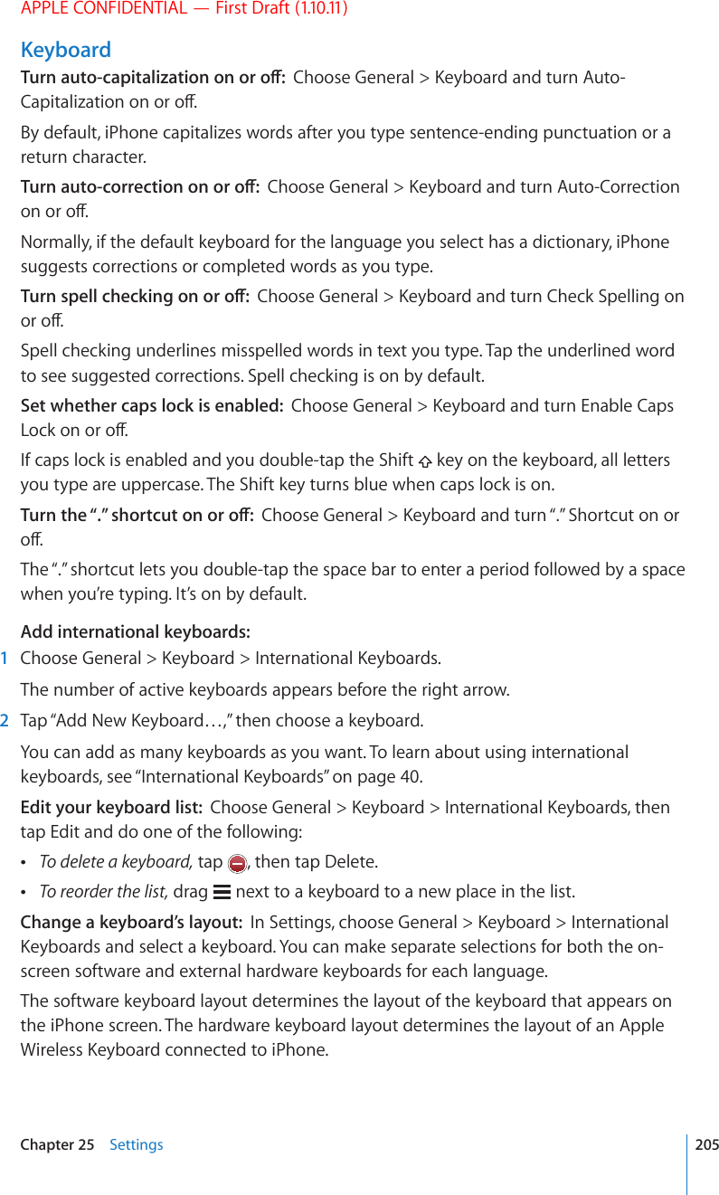 APPLE CONFIDENTIAL — First Draft (1.10.11)Keyboard6WTPCWVQECRKVCNK\CVKQPQPQTQÒ%JQQUG)GPGTCN -G[DQCTFCPFVWTP#WVQ%CRKVCNK\CVKQPQPQTQÒBy default, iPhone capitalizes words after you type sentence-ending punctuation or a return character.6WTPCWVQEQTTGEVKQPQPQTQÒ%JQQUG)GPGTCN -G[DQCTFCPFVWTP#WVQ%QTTGEVKQPQPQTQÒNormally, if the default keyboard for the language you select has a dictionary, iPhone suggests corrections or completed words as you type.6WTPURGNNEJGEMKPIQPQTQÒ%JQQUG)GPGTCN -G[DQCTFCPFVWTP%JGEM5RGNNKPIQPQTQÒSpell checking underlines misspelled words in text you type. Tap the underlined word to see suggested corrections. Spell checking is on by default.Set whether caps lock is enabled:  %JQQUG)GPGTCN -G[DQCTFCPFVWTP&apos;PCDNG%CRU.QEMQPQTQÒIf caps lock is enabled and you double-tap the Shift   key on the keyboard, all letters you type are uppercase. The Shift key turns blue when caps lock is on.6WTPVJG¥¦UJQTVEWVQPQTQÒ%JQQUG)GPGTCN -G[DQCTFCPFVWTP¥¦5JQTVEWVQPQTQÒThe “.” shortcut lets you double-tap the space bar to enter a period followed by a space when you’re typing. It’s on by default.Add international keyboards:  1 %JQQUG)GPGTCN -G[DQCTF +PVGTPCVKQPCN-G[DQCTFUThe number of active keyboards appears before the right arrow.  2 6CR¥#FF0GY-G[DQCTF¦VJGPEJQQUGCMG[DQCTFYou can add as many keyboards as you want. To learn about using international keyboards, see “+PVGTPCVKQPCN-G[DQCTFU” on page 40.Edit your keyboard list:  %JQQUG)GPGTCN -G[DQCTF +PVGTPCVKQPCN-G[DQCTFUVJGPtap Edit and do one of the following: To delete a keyboard, tap  , then tap Delete. To reorder the list, drag   next to a keyboard to a new place in the list.Change a keyboard’s layout:  +P5GVVKPIUEJQQUG)GPGTCN -G[DQCTF +PVGTPCVKQPCN-G[DQCTFUCPFUGNGEVCMG[DQCTF;QWECPOCMGUGRCTCVGUGNGEVKQPUHQTDQVJVJGQPscreen software and external hardware keyboards for each language.The software keyboard layout determines the layout of the keyboard that appears on the iPhone screen. The hardware keyboard layout determines the layout of an Apple 9KTGNGUU-G[DQCTFEQPPGEVGFVQK2JQPG205Chapter 25    Settings