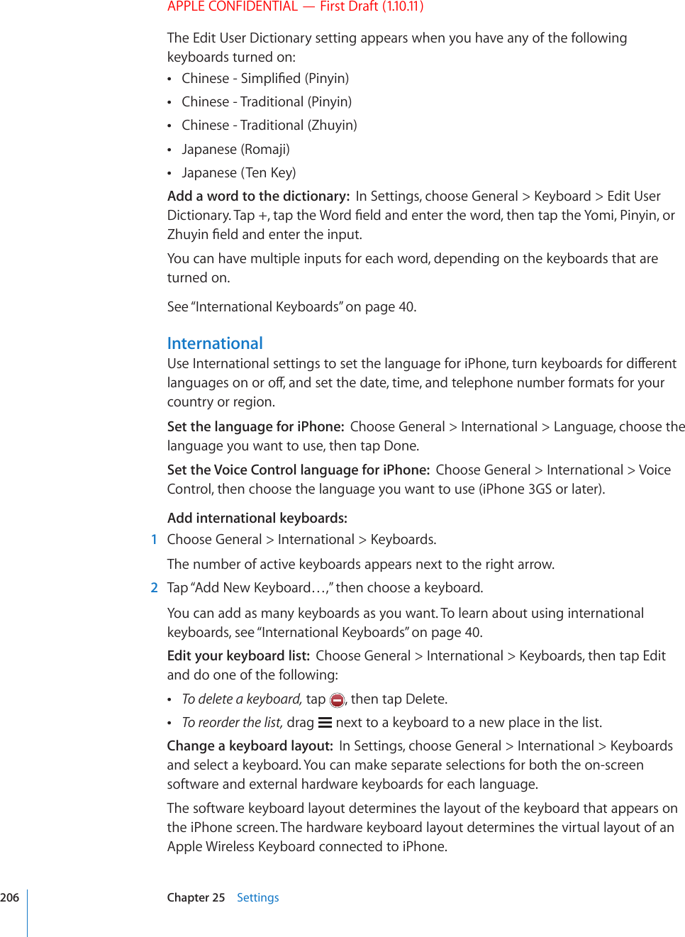 APPLE CONFIDENTIAL — First Draft (1.10.11)The Edit User Dictionary setting appears when you have any of the following keyboards turned on:%JKPGUG5KORNK°GF2KP[KP Chinese - Traditional (Pinyin) Chinese - Traditional (Zhuyin) Japanese (Romaji) ,CRCPGUG6GP-G[ Add a word to the dictionary:  +P5GVVKPIUEJQQUG)GPGTCN -G[DQCTF &apos;FKV7UGT&amp;KEVKQPCT[6CRVCRVJG9QTF°GNFCPFGPVGTVJGYQTFVJGPVCRVJG;QOK2KP[KPQT&lt;JW[KP°GNFCPFGPVGTVJGKPRWVYou can have multiple inputs for each word, depending on the keyboards that are turned on.See “+PVGTPCVKQPCN-G[DQCTFU” on page 40.International7UG+PVGTPCVKQPCNUGVVKPIUVQUGVVJGNCPIWCIGHQTK2JQPGVWTPMG[DQCTFUHQTFKÒGTGPVNCPIWCIGUQPQTQÒCPFUGVVJGFCVGVKOGCPFVGNGRJQPGPWODGTHQTOCVUHQT[QWTcountry or region.Set the language for iPhone:  Choose General &gt; International &gt; Language, choose the language you want to use, then tap Done.Set the Voice Control language for iPhone:  Choose General &gt; International &gt; Voice Control, then choose the language you want to use (iPhone 3GS or later).Add international keyboards:  1 %JQQUG)GPGTCN +PVGTPCVKQPCN -G[DQCTFUThe number of active keyboards appears next to the right arrow.  2 6CR¥#FF0GY-G[DQCTF¦VJGPEJQQUGCMG[DQCTFYou can add as many keyboards as you want. To learn about using international keyboards, see “+PVGTPCVKQPCN-G[DQCTFU” on page 40.Edit your keyboard list:  %JQQUG)GPGTCN +PVGTPCVKQPCN -G[DQCTFUVJGPVCR&apos;FKVand do one of the following: To delete a keyboard, tap  , then tap Delete. To reorder the list, drag   next to a keyboard to a new place in the list.Change a keyboard layout:  +P5GVVKPIUEJQQUG)GPGTCN +PVGTPCVKQPCN -G[DQCTFUand select a keyboard. You can make separate selections for both the on-screen software and external hardware keyboards for each language.The software keyboard layout determines the layout of the keyboard that appears on the iPhone screen. The hardware keyboard layout determines the virtual layout of an #RRNG9KTGNGUU-G[DQCTFEQPPGEVGFVQK2JQPG206 Chapter 25    Settings