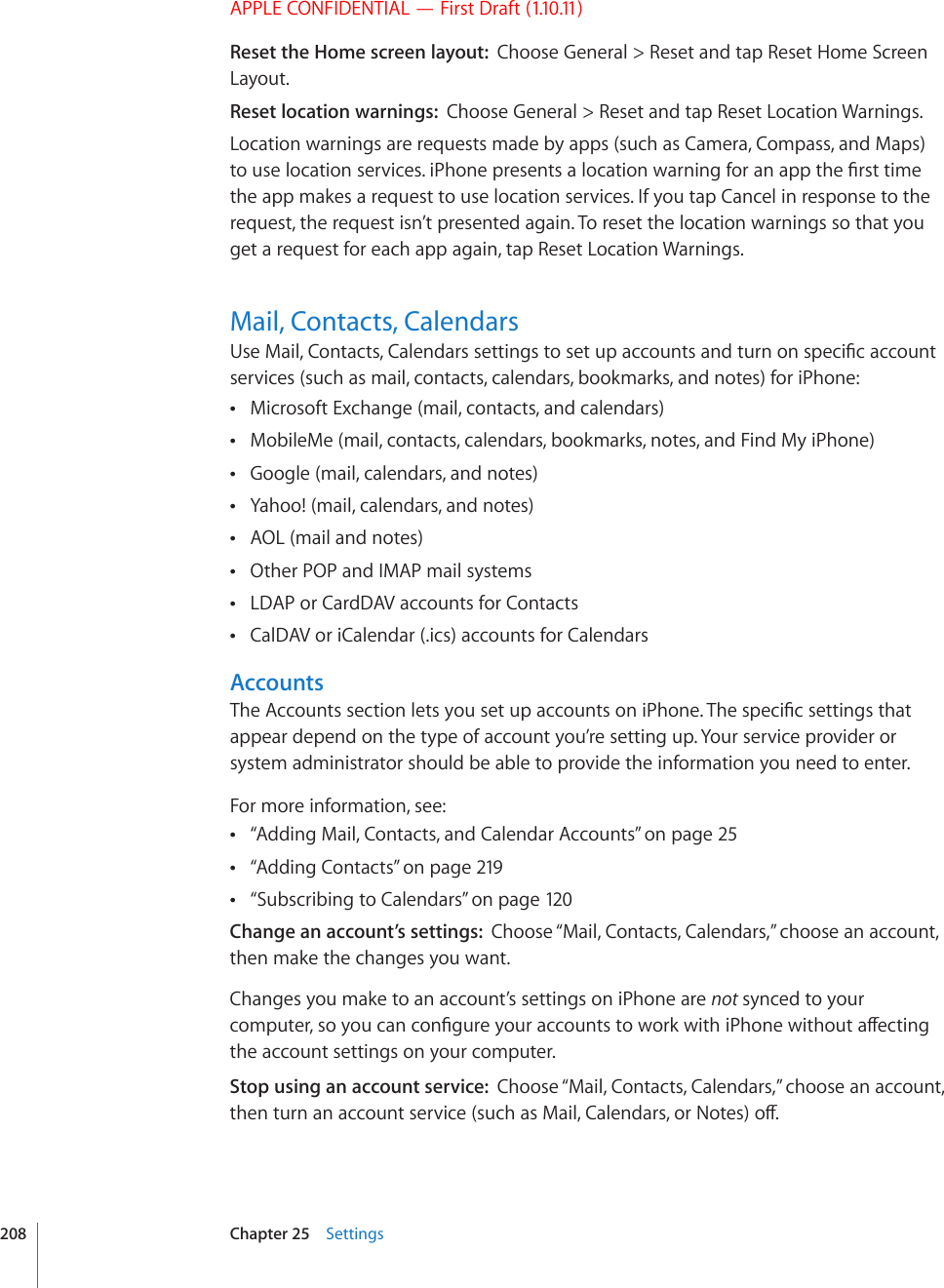 APPLE CONFIDENTIAL — First Draft (1.10.11)Reset the Home screen layout:  Choose General &gt; Reset and tap Reset Home Screen Layout.Reset location warnings:  Choose General &gt; Reset and tap Reset Location Warnings.Location warnings are requests made by apps (such as Camera, Compass, and Maps) VQWUGNQECVKQPUGTXKEGUK2JQPGRTGUGPVUCNQECVKQPYCTPKPIHQTCPCRRVJG°TUVVKOGthe app makes a request to use location services. If you tap Cancel in response to the request, the request isn’t presented again. To reset the location warnings so that you get a request for each app again, tap Reset Location Warnings.Mail, Contacts, Calendars7UG/CKN%QPVCEVU%CNGPFCTUUGVVKPIUVQUGVWRCEEQWPVUCPFVWTPQPURGEK°ECEEQWPVservices (such as mail, contacts, calendars, bookmarks, and notes) for iPhone: Microsoft Exchange (mail, contacts, and calendars) MobileMe (mail, contacts, calendars, bookmarks, notes, and Find My iPhone) Google (mail, calendars, and notes) Yahoo! (mail, calendars, and notes) AOL (mail and notes) Other POP and IMAP mail systems LDAP or CardDAV accounts for Contacts CalDAV or iCalendar (.ics) accounts for Calendars Accounts6JG#EEQWPVUUGEVKQPNGVU[QWUGVWRCEEQWPVUQPK2JQPG6JGURGEK°EUGVVKPIUVJCVappear depend on the type of account you’re setting up. Your service provider or system administrator should be able to provide the information you need to enter.For more information, see: “ Adding Mail, Contacts, and Calendar Accounts” on page 25“ Adding Contacts” on page 219“ Subscribing to Calendars” on page 12 0Change an account’s settings:  Choose “Mail, Contacts, Calendars,” choose an account, then make the changes you want.Changes you make to an account’s settings on iPhone are not synced to your EQORWVGTUQ[QWECPEQP°IWTG[QWTCEEQWPVUVQYQTMYKVJK2JQPGYKVJQWVCÒGEVKPIthe account settings on your computer.Stop using an account service:  Choose “Mail, Contacts, Calendars,” choose an account, VJGPVWTPCPCEEQWPVUGTXKEGUWEJCU/CKN%CNGPFCTUQT0QVGUQÒ208 Chapter 25    Settings