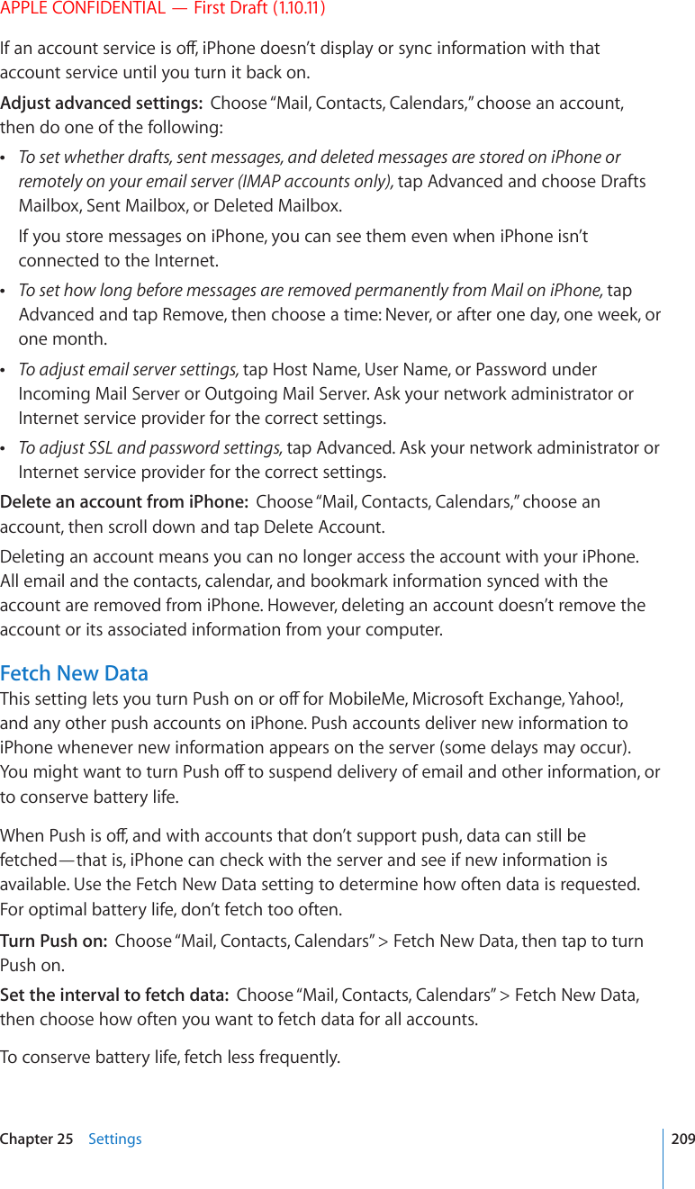 APPLE CONFIDENTIAL — First Draft (1.10.11)+HCPCEEQWPVUGTXKEGKUQÒK2JQPGFQGUP¨VFKURNC[QTU[PEKPHQTOCVKQPYKVJVJCVaccount service until you turn it back on.Adjust advanced settings:  Choose “Mail, Contacts, Calendars,” choose an account, then do one of the following: To set whether drafts, sent messages, and deleted messages are stored on iPhone or remotely on your email server (IMAP accounts only), tap Advanced and choose Drafts Mailbox, Sent Mailbox, or Deleted Mailbox.If you store messages on iPhone, you can see them even when iPhone isn’t connected to the Internet. To set how long before messages are removed permanently from Mail on iPhone, tap Advanced and tap Remove, then choose a time: Never, or after one day, one week, or one month. To adjust email server settings, tap Host Name, User Name, or Password under Incoming Mail Server or Outgoing Mail Server. Ask your network administrator or Internet service provider for the correct settings. To adjust SSL and password settings, tap Advanced. Ask your network administrator or Internet service provider for the correct settings.Delete an account from iPhone:  Choose “Mail, Contacts, Calendars,” choose an account, then scroll down and tap Delete Account.Deleting an account means you can no longer access the account with your iPhone. All email and the contacts, calendar, and bookmark information synced with the account are removed from iPhone. However, deleting an account doesn’t remove the account or its associated information from your computer.Fetch New Data6JKUUGVVKPINGVU[QWVWTP2WUJQPQTQÒHQT/QDKNG/G/KETQUQHV&apos;ZEJCPIG;CJQQand any other push accounts on iPhone. Push accounts deliver new information to iPhone whenever new information appears on the server (some delays may occur). ;QWOKIJVYCPVVQVWTP2WUJQÒVQUWURGPFFGNKXGT[QHGOCKNCPFQVJGTKPHQTOCVKQPQTto conserve battery life.9JGP2WUJKUQÒCPFYKVJCEEQWPVUVJCVFQP¨VUWRRQTVRWUJFCVCECPUVKNNDGfetched—that is, iPhone can check with the server and see if new information is available. Use the Fetch New Data setting to determine how often data is requested. For optimal battery life, don’t fetch too often. Turn Push on:  Choose “Mail, Contacts, Calendars” &gt; Fetch New Data, then tap to turn Push on.Set the interval to fetch data:  Choose “Mail, Contacts, Calendars” &gt; Fetch New Data, then choose how often you want to fetch data for all accounts.To conserve battery life, fetch less frequently.209Chapter 25    Settings