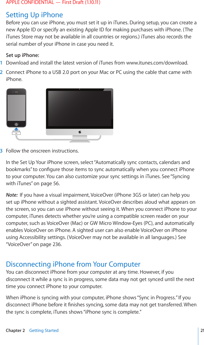 APPLE CONFIDENTIAL — First Draft (1.10.11)Setting Up iPhoneBefore you can use iPhone, you must set it up in iTunes. During setup, you can create a new Apple ID or specify an existing Apple ID for making purchases with iPhone. (The iTunes Store may not be available in all countries or regions.) iTunes also records the serial number of your iPhone in case you need it.Set up iPhone:  1  Download and install the latest version of iTunes from www.itunes.com/download.  2  Connect iPhone to a USB 2.0 port on your Mac or PC using the cable that came with iPhone.  3  Follow the onscreen instructions.In the Set Up Your iPhone screen, select “Automatically sync contacts, calendars and DQQMOCTMU¦VQEQP°IWTGVJQUGKVGOUVQU[PECWVQOCVKECNN[YJGP[QWEQPPGEVK2JQPGto your computer. You can also customize your sync settings in iTunes. See “Syncing with iTunes” on page 56.Note:  If you have a visual impairment, VoiceOver (iPhone 3GS or later) can help you set up iPhone without a sighted assistant. VoiceOver describes aloud what appears on the screen, so you can use iPhone without seeing it. When you connect iPhone to your computer, iTunes detects whether you’re using a compatible screen reader on your computer, such as VoiceOver (Mac) or GW Micro Window-Eyes (PC), and automatically enables VoiceOver on iPhone. A sighted user can also enable VoiceOver on iPhone using Accessibility settings. (VoiceOver may not be available in all languages.) See “VoiceOver” on page 236. Disconnecting iPhone from Your ComputerYou can disconnect iPhone from your computer at any time. However, if you disconnect it while a sync is in progress, some data may not get synced until the next time you connect iPhone to your computer.When iPhone is syncing with your computer, iPhone shows “Sync in Progress.” If you FKUEQPPGEVK2JQPGDGHQTGKV°PKUJGUU[PEKPIUQOGFCVCOC[PQVIGVVTCPUHGTTGF9JGPthe sync is complete, iTunes shows “iPhone sync is complete.”21Chapter 2    Getting Started