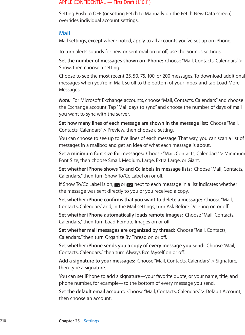 APPLE CONFIDENTIAL — First Draft (1.10.11)Setting Push to OFF (or setting Fetch to Manually on the Fetch New Data screen) overrides individual account settings.MailMail settings, except where noted, apply to all accounts you’ve set up on iPhone.6QVWTPCNGTVUUQWPFUHQTPGYQTUGPVOCKNQPQTQÒWUGVJG5QWPFUUGVVKPIUSet the number of messages shown on iPhone:  Choose “Mail, Contacts, Calendars” &gt; Show, then choose a setting.Choose to see the most recent 25, 50, 75, 100, or 200 messages. To download additional messages when you’re in Mail, scroll to the bottom of your inbox and tap Load More Messages.Note:  For Microsoft Exchange accounts, choose “Mail, Contacts, Calendars” and choose the Exchange account. Tap “Mail days to sync” and choose the number of days of mail you want to sync with the server.Set how many lines of each message are shown in the message list:  Choose “Mail, Contacts, Calendars” &gt; Preview, then choose a setting.;QWECPEJQQUGVQUGGWRVQ°XGNKPGUQHGCEJOGUUCIG6JCVYC[[QWECPUECPCNKUVQHmessages in a mailbox and get an idea of what each message is about.Set a minimum font size for messages:  Choose “Mail, Contacts, Calendars” &gt; Minimum Font Size, then choose Small, Medium, Large, Extra Large, or Giant.Set whether iPhone shows To and Cc labels in message lists:  Choose “Mail, Contacts, %CNGPFCTU¦VJGPVWTP5JQY6Q%E.CDGNQPQTQÒIf Show To/Cc Label is on,   or   next to each message in a list indicates whether the message was sent directly to you or you received a copy.5GVYJGVJGTK2JQPGEQP°TOUVJCV[QWYCPVVQFGNGVGCOGUUCIGChoose “Mail, %QPVCEVU%CNGPFCTU¦CPFKPVJG/CKNUGVVKPIUVWTP#UM$GHQTG&amp;GNGVKPIQPQTQÒSet whether iPhone automatically loads remote images:  Choose “Mail, Contacts, %CNGPFCTU¦VJGPVWTP.QCF4GOQVG+OCIGUQPQTQÒSet whether mail messages are organized by thread:  Choose “Mail, Contacts, %CNGPFCTU¦VJGPVWTP1TICPK\G$[6JTGCFQPQTQÒSet whether iPhone sends you a copy of every message you send:  Choose “Mail, %QPVCEVU%CNGPFCTU¦VJGPVWTP#NYC[U$EE/[UGNHQPQTQÒAdd a signature to your messages:  Choose “Mail, Contacts, Calendars” &gt; Signature, then type a signature.You can set iPhone to add a signature—your favorite quote, or your name, title, and phone number, for example—to the bottom of every message you send.Set the default email account:  Choose “Mail, Contacts, Calendars” &gt; Default Account, then choose an account.210 Chapter 25    Settings