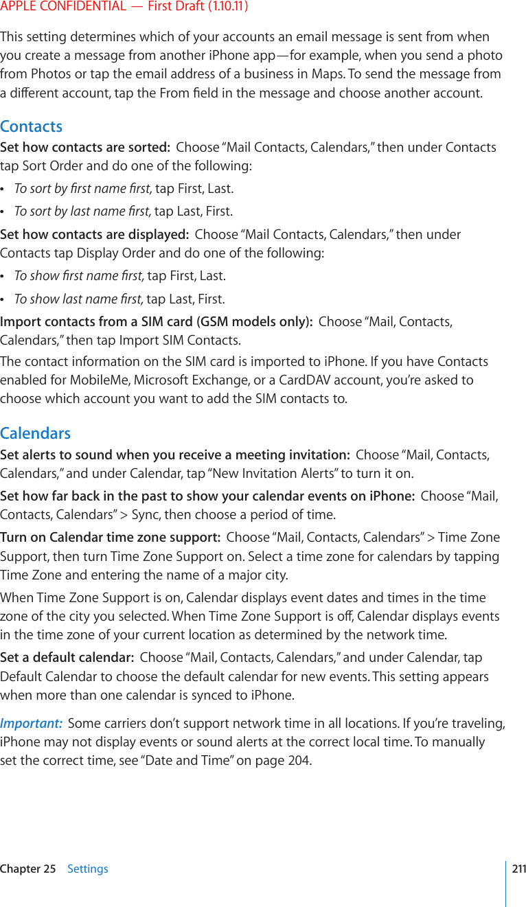 APPLE CONFIDENTIAL — First Draft (1.10.11)This setting determines which of your accounts an email message is sent from when you create a message from another iPhone app—for example, when you send a photo from Photos or tap the email address of a business in Maps. To send the message from CFKÒGTGPVCEEQWPVVCRVJG(TQO°GNFKPVJGOGUUCIGCPFEJQQUGCPQVJGTCEEQWPVContactsSet how contacts are sorted:  Choose “Mail Contacts, Calendars,” then under Contacts tap Sort Order and do one of the following: 6QUQTVD[°TUVPCOG°TUVtap First, Last. 6QUQTVD[NCUVPCOG°TUVtap Last, First.Set how contacts are displayed:  Choose “Mail Contacts, Calendars,” then under Contacts tap Display Order and do one of the following: 6QUJQY°TUVPCOG°TUVtap First, Last. 6QUJQYNCUVPCOG°TUVtap Last, First.Import contacts from a SIM card (GSM models only):  Choose “Mail, Contacts, Calendars,” then tap Import SIM Contacts.The contact information on the SIM card is imported to iPhone. If you have Contacts enabled for MobileMe, Microsoft Exchange, or a CardDAV account, you’re asked to choose which account you want to add the SIM contacts to.CalendarsSet alerts to sound when you receive a meeting invitation:  Choose “Mail, Contacts, Calendars,” and under Calendar, tap “New Invitation Alerts” to turn it on.Set how far back in the past to show your calendar events on iPhone:  Choose “Mail, Contacts, Calendars” &gt; Sync, then choose a period of time.Turn on Calendar time zone support:  Choose “Mail, Contacts, Calendars” &gt; Time Zone Support, then turn Time Zone Support on. Select a time zone for calendars by tapping Time Zone and entering the name of a major city.When Time Zone Support is on, Calendar displays event dates and times in the time \QPGQHVJGEKV[[QWUGNGEVGF9JGP6KOG&lt;QPG5WRRQTVKUQÒ%CNGPFCTFKURNC[UGXGPVUin the time zone of your current location as determined by the network time.Set a default calendar:  Choose “Mail, Contacts, Calendars,” and under Calendar, tap Default Calendar to choose the default calendar for new events. This setting appears when more than one calendar is synced to iPhone.Important:  Some carriers don’t support network time in all locations. If you’re traveling, iPhone may not display events or sound alerts at the correct local time. To manually set the correct time, see “Date and Time” on page 204.211Chapter 25    Settings