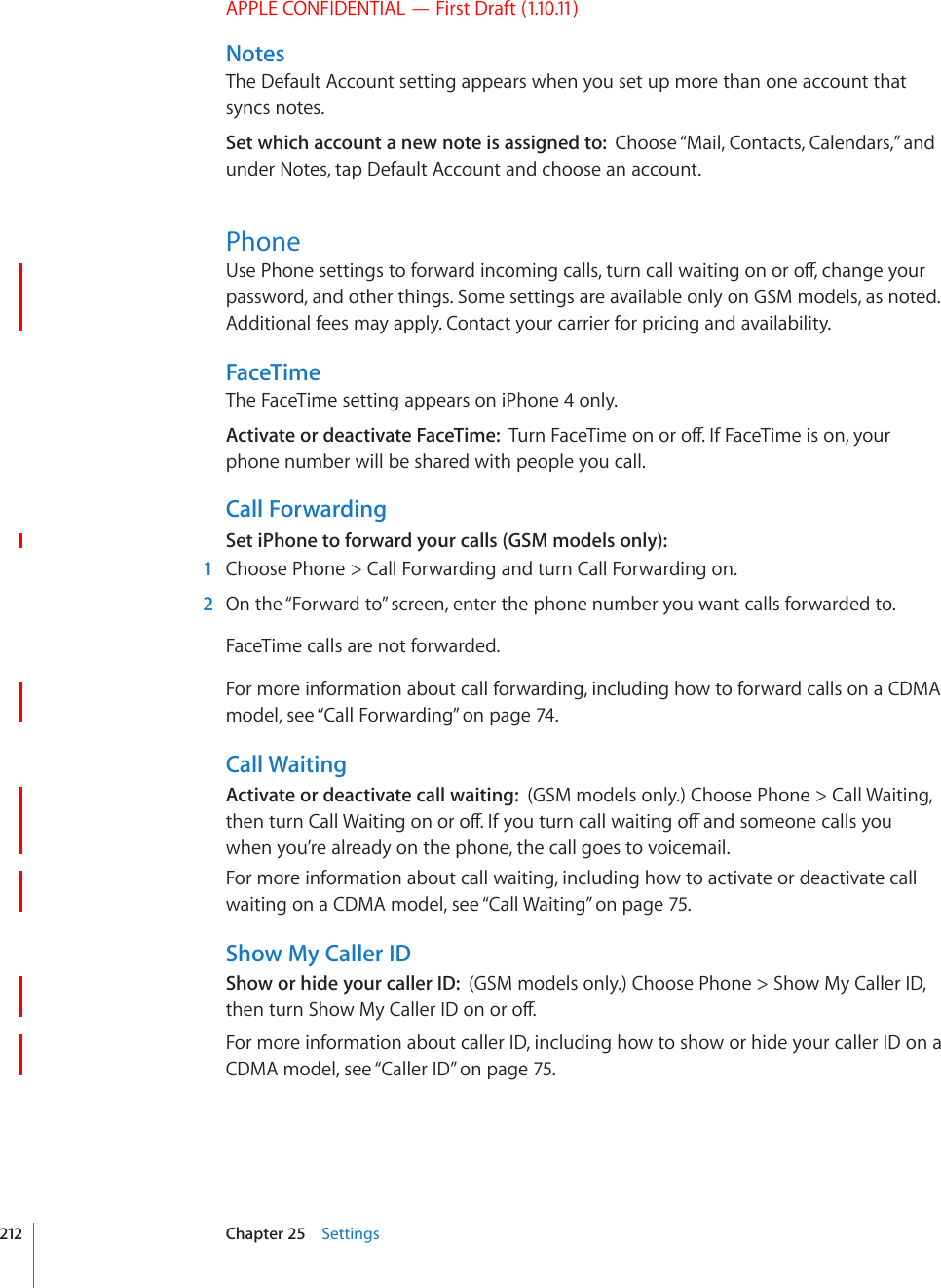 APPLE CONFIDENTIAL — First Draft (1.10.11)NotesThe Default Account setting appears when you set up more than one account that syncs notes.Set which account a new note is assigned to:  Choose “Mail, Contacts, Calendars,” and under Notes, tap Default Account and choose an account.Phone7UG2JQPGUGVVKPIUVQHQTYCTFKPEQOKPIECNNUVWTPECNNYCKVKPIQPQTQÒEJCPIG[QWTpassword, and other things. Some settings are available only on GSM models, as noted. Additional fees may apply. Contact your carrier for pricing and availability.FaceTimeThe FaceTime setting appears on iPhone 4 only.Activate or deactivate FaceTime:  6WTP(CEG6KOGQPQTQÒ+H(CEG6KOGKUQP[QWTphone number will be shared with people you call.Call ForwardingSet iPhone to forward your calls (GSM models only):  1  Choose Phone &gt; Call Forwarding and turn Call Forwarding on.  2  On the “Forward to” screen, enter the phone number you want calls forwarded to.FaceTime calls are not forwarded.For more information about call forwarding, including how to forward calls on a CDMA model, see “Call Forwarding” on page 74.Call WaitingActivate or deactivate call waiting:  (GSM models only.) Choose Phone &gt; Call Waiting, VJGPVWTP%CNN9CKVKPIQPQTQÒ+H[QWVWTPECNNYCKVKPIQÒCPFUQOGQPGECNNU[QWwhen you’re already on the phone, the call goes to voicemail.For more information about call waiting, including how to activate or deactivate call waiting on a CDMA model, see “Call Waiting” on page 75.Show My Caller IDShow or hide your caller ID:  (GSM models only.) Choose Phone &gt; Show My Caller ID, VJGPVWTP5JQY/[%CNNGT+&amp;QPQTQÒFor more information about caller ID, including how to show or hide your caller ID on a CDMA model, see “Caller ID” on page 75.212 Chapter 25    Settings