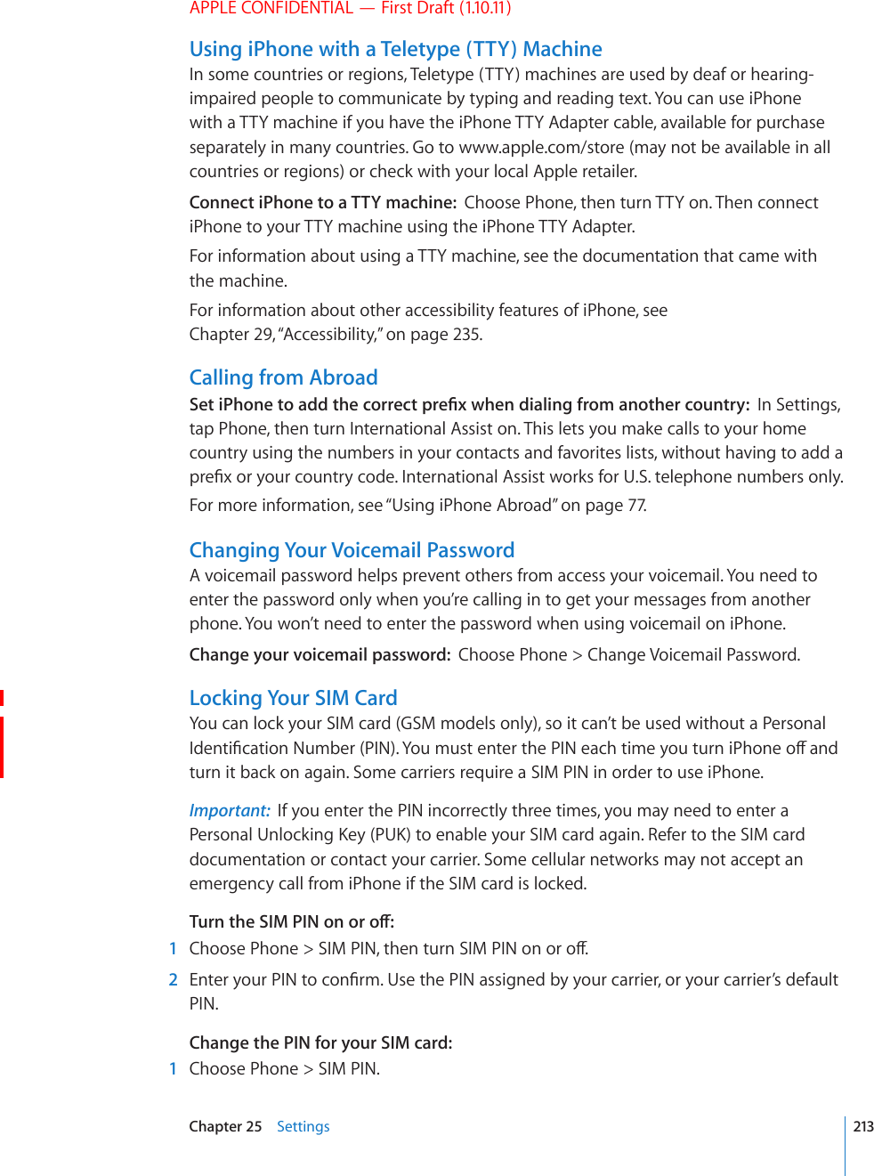 APPLE CONFIDENTIAL — First Draft (1.10.11)Using iPhone with a Teletype (TTY) MachineIn some countries or regions, Teletype (TTY) machines are used by deaf or hearing-impaired people to communicate by typing and reading text. You can use iPhone with a TTY machine if you have the iPhone TTY Adapter cable, available for purchase separately in many countries. Go to www.apple.com/store (may not be available in all countries or regions) or check with your local Apple retailer.Connect iPhone to a TTY machine:  Choose Phone, then turn TTY on. Then connect iPhone to your TTY machine using the iPhone TTY Adapter.For information about using a TTY machine, see the documentation that came with the machine.For information about other accessibility features of iPhone, see Chapter 29, “Accessibility,” on page 235.Calling from Abroad5GVK2JQPGVQCFFVJGEQTTGEVRTG°ZYJGPFKCNKPIHTQOCPQVJGTEQWPVT[In Settings, tap Phone, then turn International Assist on. This lets you make calls to your home country using the numbers in your contacts and favorites lists, without having to add a RTG°ZQT[QWTEQWPVT[EQFG+PVGTPCVKQPCN#UUKUVYQTMUHQT75VGNGRJQPGPWODGTUQPN[For more information, see “Using iPhone Abroad” on page 77.Changing Your Voicemail PasswordA voicemail password helps prevent others from access your voicemail. You need to enter the password only when you’re calling in to get your messages from another phone. You won’t need to enter the password when using voicemail on iPhone.Change your voicemail password:  Choose Phone &gt; Change Voicemail Password.Locking Your SIM CardYou can lock your SIM card (GSM models only), so it can’t be used without a Personal +FGPVK°ECVKQP0WODGT2+0;QWOWUVGPVGTVJG2+0GCEJVKOG[QWVWTPK2JQPGQÒCPFturn it back on again. Some carriers require a SIM PIN in order to use iPhone.Important:  If you enter the PIN incorrectly three times, you may need to enter a 2GTUQPCN7PNQEMKPI-G[27-VQGPCDNG[QWT5+/ECTFCICKP4GHGTVQVJG5+/ECTFdocumentation or contact your carrier. Some cellular networks may not accept an emergency call from iPhone if the SIM card is locked.6WTPVJG5+/2+0QPQTQÒ  1 %JQQUG2JQPG 5+/2+0VJGPVWTP5+/2+0QPQTQÒ  2 &apos;PVGT[QWT2+0VQEQP°TO7UGVJG2+0CUUKIPGFD[[QWTECTTKGTQT[QWTECTTKGT¨UFGHCWNVPIN.Change the PIN for your SIM card:  1  Choose Phone &gt; SIM PIN.213Chapter 25    Settings