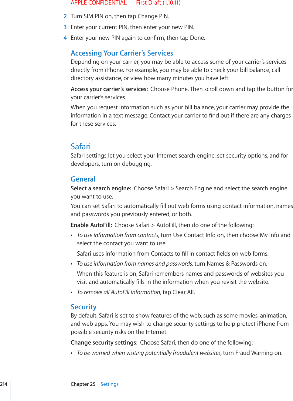 APPLE CONFIDENTIAL — First Draft (1.10.11)  2  Turn SIM PIN on, then tap Change PIN.  3  Enter your current PIN, then enter your new PIN.  4 &apos;PVGT[QWTPGY2+0CICKPVQEQP°TOVJGPVCR&amp;QPGAccessing Your Carrier’s ServicesDepending on your carrier, you may be able to access some of your carrier’s services directly from iPhone. For example, you may be able to check your bill balance, call directory assistance, or view how many minutes you have left.Access your carrier’s services:  Choose Phone. Then scroll down and tap the button for your carrier’s services.When you request information such as your bill balance, your carrier may provide the KPHQTOCVKQPKPCVGZVOGUUCIG%QPVCEV[QWTECTTKGTVQ°PFQWVKHVJGTGCTGCP[EJCTIGUfor these services.SafariSafari settings let you select your Internet search engine, set security options, and for developers, turn on debugging.GeneralSelect a search engine:  Choose Safari &gt; Search Engine and select the search engine you want to use.;QWECPUGV5CHCTKVQCWVQOCVKECNN[°NNQWVYGDHQTOUWUKPIEQPVCEVKPHQTOCVKQPPCOGUand passwords you previously entered, or both.Enable AutoFill:  Choose Safari &gt; AutoFill, then do one of the following: To use information from contacts, turn Use Contact Info on, then choose My Info and select the contact you want to use.5CHCTKWUGUKPHQTOCVKQPHTQO%QPVCEVUVQ°NNKPEQPVCEV°GNFUQPYGDHQTOU To use information from names and passwords, turn Names &amp; Passwords on.When this feature is on, Safari remembers names and passwords of websites you XKUKVCPFCWVQOCVKECNN[°NNUKPVJGKPHQTOCVKQPYJGP[QWTGXKUKVVJGYGDUKVG To remove all AutoFill information, tap Clear All.SecurityBy default, Safari is set to show features of the web, such as some movies, animation, and web apps. You may wish to change security settings to help protect iPhone from possible security risks on the Internet.Change security settings:  Choose Safari, then do one of the following: To be warned when visiting potentially fraudulent websites, turn Fraud Warning on.214 Chapter 25    Settings