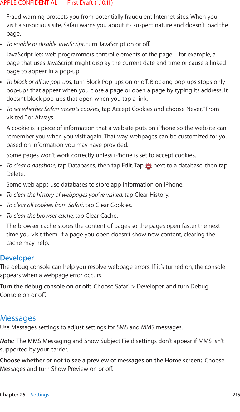 APPLE CONFIDENTIAL — First Draft (1.10.11)Fraud warning protects you from potentially fraudulent Internet sites. When you visit a suspicious site, Safari warns you about its suspect nature and doesn’t load the page. To enable or disable JavaScript, VWTP,CXC5ETKRVQPQTQÒJavaScript lets web programmers control elements of the page—for example, a page that uses JavaScript might display the current date and time or cause a linked page to appear in a pop-up. To block or allow pop-ups, VWTP$NQEM2QRWRUQPQTQÒ$NQEMKPIRQRWRUUVQRUQPN[pop-ups that appear when you close a page or open a page by typing its address. It doesn’t block pop-ups that open when you tap a link. To set whether Safari accepts cookies, tap Accept Cookies and choose Never, “From visited,” or Always.A cookie is a piece of information that a website puts on iPhone so the website can remember you when you visit again. That way, webpages can be customized for you based on information you may have provided.Some pages won’t work correctly unless iPhone is set to accept cookies. To clear a database, tap Databases, then tap Edit. Tap   next to a database, then tap Delete.Some web apps use databases to store app information on iPhone. To clear the history of webpages you’ve visited, tap Clear History. To clear all cookies from Safari, tap Clear Cookies. To clear the browser cache, tap Clear Cache.The browser cache stores the content of pages so the pages open faster the next time you visit them. If a page you open doesn’t show new content, clearing the cache may help.DeveloperThe debug console can help you resolve webpage errors. If it’s turned on, the console appears when a webpage error occurs.6WTPVJGFGDWIEQPUQNGQPQTQÒChoose Safari &gt; Developer, and turn Debug %QPUQNGQPQTQÒMessagesUse Messages settings to adjust settings for SMS and MMS messages. Note:  The MMS Messaging and Show Subject Field settings don’t appear if MMS isn’t supported by your carrier.Choose whether or not to see a preview of messages on the Home screen:  Choose /GUUCIGUCPFVWTP5JQY2TGXKGYQPQTQÒ215Chapter 25    Settings