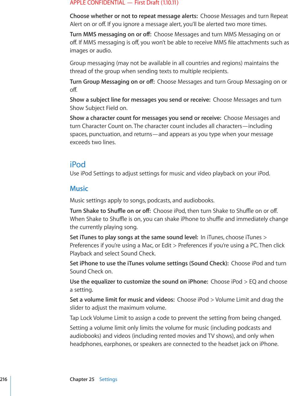 APPLE CONFIDENTIAL — First Draft (1.10.11)Choose whether or not to repeat message alerts:  Choose Messages and turn Repeat #NGTVQPQTQÒ+H[QWKIPQTGCOGUUCIGCNGTV[QW¨NNDGCNGTVGFVYQOQTGVKOGU6WTP//5OGUUCIKPIQPQTQÒChoose Messages and turn MMS Messaging on or QÒ+H//5OGUUCIKPIKUQÒ[QWYQP¨VDGCDNGVQTGEGKXG//5°NGCVVCEJOGPVUUWEJCUimages or audio.Group messaging (may not be available in all countries and regions) maintains the thread of the group when sending texts to multiple recipients.6WTP)TQWR/GUUCIKPIQPQTQÒChoose Messages and turn Group Messaging on or QÒShow a subject line for messages you send or receive:  Choose Messages and turn Show Subject Field on.Show a character count for messages you send or receive:  Choose Messages and turn Character Count on. The character count includes all characters—including spaces, punctuation, and returns—and appears as you type when your message exceeds two lines.iPodUse iPod Settings to adjust settings for music and video playback on your iPod.MusicMusic settings apply to songs, podcasts, and audiobooks.6WTP5JCMGVQ5JWÔGQPQTQÒ%JQQUGK2QFVJGPVWTP5JCMGVQ5JWÔGQPQTQÒ9JGP5JCMGVQ5JWÔGKUQP[QWECPUJCMGK2JQPGVQUJWÔGCPFKOOGFKCVGN[EJCPIGthe currently playing song.Set iTunes to play songs at the same sound level:  In iTunes, choose iTunes &gt; Preferences if you’re using a Mac, or Edit &gt; Preferences if you’re using a PC. Then click Playback and select Sound Check.Set iPhone to use the iTunes volume settings (Sound Check):  Choose iPod and turn Sound Check on.Use the equalizer to customize the sound on iPhone:  Choose iPod &gt; EQ and choose a setting.Set a volume limit for music and videos:  Choose iPod &gt; Volume Limit and drag the slider to adjust the maximum volume.Tap Lock Volume Limit to assign a code to prevent the setting from being changed.Setting a volume limit only limits the volume for music (including podcasts and audiobooks) and videos (including rented movies and TV shows), and only when headphones, earphones, or speakers are connected to the headset jack on iPhone.216 Chapter 25    Settings