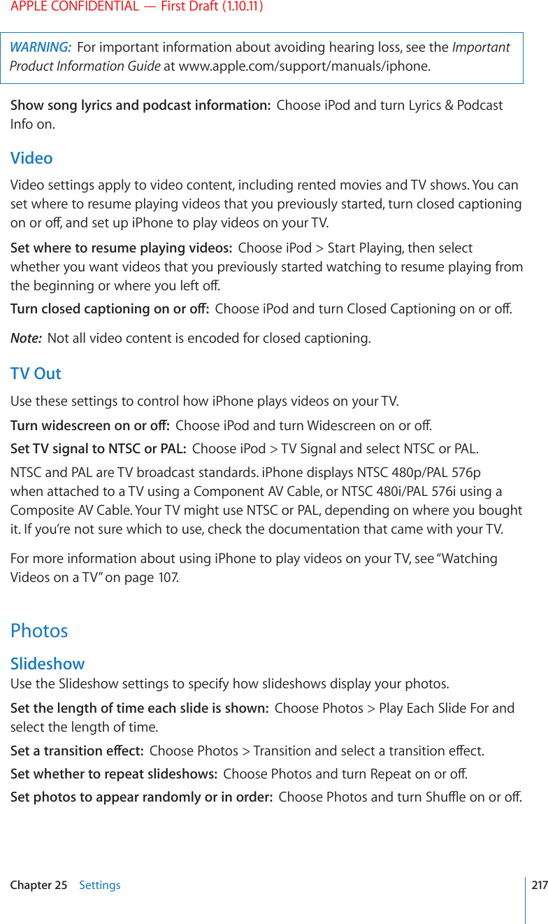 APPLE CONFIDENTIAL — First Draft (1.10.11)WARNING:  For important information about avoiding hearing loss, see the Important Product Information Guide at www.apple.com/support/manuals/iphone.Show song lyrics and podcast information:  Choose iPod and turn Lyrics &amp; Podcast Info on.VideoVideo settings apply to video content, including rented movies and TV shows. You can set where to resume playing videos that you previously started, turn closed captioning QPQTQÒCPFUGVWRK2JQPGVQRNC[XKFGQUQP[QWT68Set where to resume playing videos:  Choose iPod &gt; Start Playing, then select whether you want videos that you previously started watching to resume playing from VJGDGIKPPKPIQTYJGTG[QWNGHVQÒ6WTPENQUGFECRVKQPKPIQPQTQÒ%JQQUGK2QFCPFVWTP%NQUGF%CRVKQPKPIQPQTQÒNote:  Not all video content is encoded for closed captioning.TV OutUse these settings to control how iPhone plays videos on your TV.6WTPYKFGUETGGPQPQTQÒ%JQQUGK2QFCPFVWTP9KFGUETGGPQPQTQÒSet TV signal to NTSC or PAL:  Choose iPod &gt; TV Signal and select NTSC or PAL.NTSC and PAL are TV broadcast standards. iPhone displays NTSC 480p/PAL 576p when attached to a TV using a Component AV Cable, or NTSC 480i/PAL 576i using a Composite AV Cable. Your TV might use NTSC or PAL, depending on where you bought it. If you’re not sure which to use, check the documentation that came with your TV.For more information about using iPhone to play videos on your TV, see “Watching Videos on a TV” on page 107.PhotosSlideshowUse the Slideshow settings to specify how slideshows display your photos.Set the length of time each slide is shown:  Choose Photos &gt; Play Each Slide For and select the length of time.5GVCVTCPUKVKQPGÒGEV%JQQUG2JQVQU 6TCPUKVKQPCPFUGNGEVCVTCPUKVKQPGÒGEVSet whether to repeat slideshows:  %JQQUG2JQVQUCPFVWTP4GRGCVQPQTQÒSet photos to appear randomly or in order:  %JQQUG2JQVQUCPFVWTP5JWÔGQPQTQÒ217Chapter 25    Settings