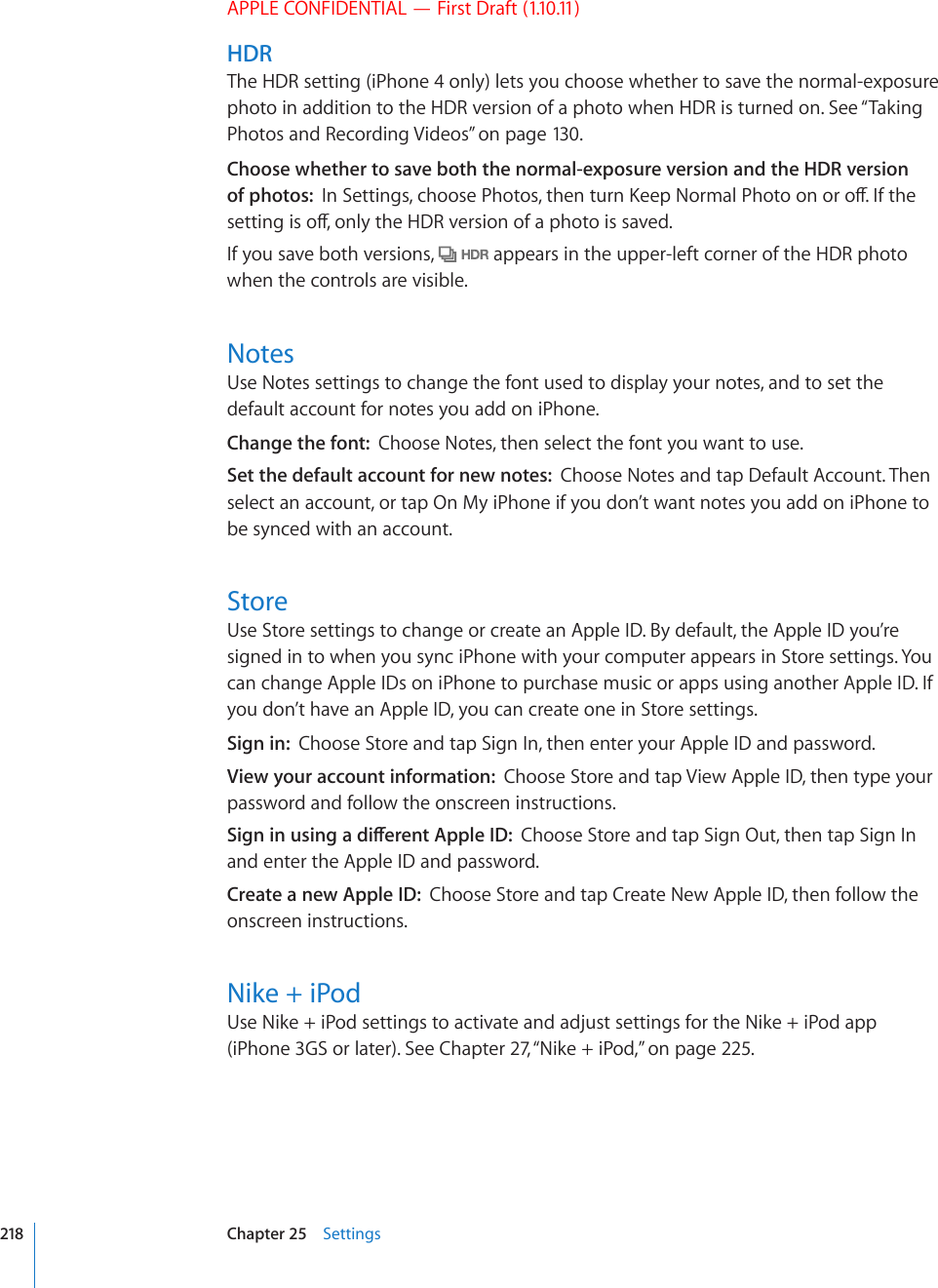 APPLE CONFIDENTIAL — First Draft (1.10.11)HDRThe HDR setting (iPhone 4 only) lets you choose whether to save the normal-exposure photo in addition to the HDR version of a photo when HDR is turned on. See “Taking Photos and Recording Videos” on page 130 .Choose whether to save both the normal-exposure version and the HDR version of photos:  +P5GVVKPIUEJQQUG2JQVQUVJGPVWTP-GGR0QTOCN2JQVQQPQTQÒ+HVJGUGVVKPIKUQÒQPN[VJG*&amp;4XGTUKQPQHCRJQVQKUUCXGFIf you save both versions,   appears in the upper-left corner of the HDR photo when the controls are visible.NotesUse Notes settings to change the font used to display your notes, and to set the default account for notes you add on iPhone.Change the font:  Choose Notes, then select the font you want to use.Set the default account for new notes:  Choose Notes and tap Default Account. Then select an account, or tap On My iPhone if you don’t want notes you add on iPhone to be synced with an account.StoreUse Store settings to change or create an Apple ID. By default, the Apple ID you’re signed in to when you sync iPhone with your computer appears in Store settings. You can change Apple IDs on iPhone to purchase music or apps using another Apple ID. If you don’t have an Apple ID, you can create one in Store settings.Sign in:  Choose Store and tap Sign In, then enter your Apple ID and password.View your account information:  Choose Store and tap View Apple ID, then type your password and follow the onscreen instructions.5KIPKPWUKPICFKÒGTGPV#RRNG+&amp;Choose Store and tap Sign Out, then tap Sign In and enter the Apple ID and password.Create a new Apple ID:  Choose Store and tap Create New Apple ID, then follow the onscreen instructions.Nike + iPodUse Nike + iPod settings to activate and adjust settings for the Nike + iPod app (iPhone 3GS or later). See Chapter 27, “Nike + iPod,” on page 225.218 Chapter 25    Settings