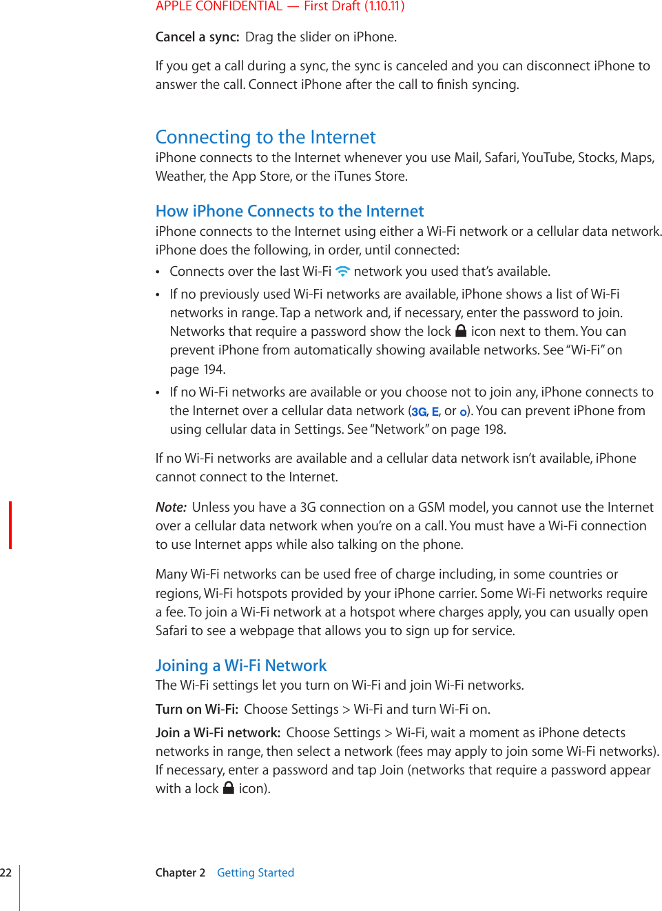 APPLE CONFIDENTIAL — First Draft (1.10.11)Cancel a sync:  Drag the slider on iPhone. If you get a call during a sync, the sync is canceled and you can disconnect iPhone to CPUYGTVJGECNN%QPPGEVK2JQPGCHVGTVJGECNNVQ°PKUJU[PEKPIConnecting to the InternetiPhone connects to the Internet whenever you use Mail, Safari, YouTube, Stocks, Maps, Weather, the App Store, or the iTunes Store. How iPhone Connects to the InternetiPhone connects to the Internet using either a Wi-Fi network or a cellular data network. iPhone does the following, in order, until connected:Connects over the last Wi-Fi   network you used that’s available.If no previously used Wi-Fi networks are available, iPhone shows a list of Wi-Fi  networks in range. Tap a network and, if necessary, enter the password to join. Networks that require a password show the lock   icon next to them. You can prevent iPhone from automatically showing available networks. See “Wi-Fi” on page 194.If no Wi-Fi networks are available or you choose not to join any, iPhone connects to  the Internet over a cellular data network ( ,  , or  ). You can prevent iPhone from using cellular data in Settings. See “Network” on page 198.If no Wi-Fi networks are available and a cellular data network isn’t available, iPhone cannot connect to the Internet.Note:  Unless you have a 3G connection on a GSM model, you cannot use the Internet over a cellular data network when you’re on a call. You must have a Wi-Fi connection to use Internet apps while also talking on the phone.Many Wi-Fi networks can be used free of charge including, in some countries or regions, Wi-Fi hotspots provided by your iPhone carrier. Some Wi-Fi networks require a fee. To join a Wi-Fi network at a hotspot where charges apply, you can usually open Safari to see a webpage that allows you to sign up for service.Joining a Wi-Fi NetworkThe Wi-Fi settings let you turn on Wi-Fi and join Wi-Fi networks.Turn on Wi-Fi:  Choose Settings &gt; Wi-Fi and turn Wi-Fi on.Join a Wi-Fi network:  Choose Settings &gt; Wi-Fi, wait a moment as iPhone detects networks in range, then select a network (fees may apply to join some Wi-Fi networks). If necessary, enter a password and tap Join (networks that require a password appear with a lock   icon).22 Chapter 2    Getting Started