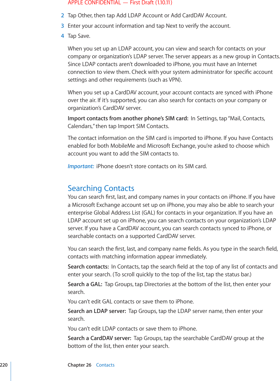 APPLE CONFIDENTIAL — First Draft (1.10.11)  2  Tap Other, then tap Add LDAP Account or Add CardDAV Account.  3  Enter your account information and tap Next to verify the account.  4  Tap Save.When you set up an LDAP account, you can view and search for contacts on your company or organization’s LDAP server. The server appears as a new group in Contacts. Since LDAP contacts aren’t downloaded to iPhone, you must have an Internet EQPPGEVKQPVQXKGYVJGO%JGEMYKVJ[QWTU[UVGOCFOKPKUVTCVQTHQTURGEK°ECEEQWPVsettings and other requirements (such as VPN).When you set up a CardDAV account, your account contacts are synced with iPhone over the air. If it’s supported, you can also search for contacts on your company or organization’s CardDAV server.Import contacts from another phone’s SIM card:  In Settings, tap “Mail, Contacts, Calendars,” then tap Import SIM Contacts.The contact information on the SIM card is imported to iPhone. If you have Contacts enabled for both MobileMe and Microsoft Exchange, you’re asked to choose which account you want to add the SIM contacts to.Important:  iPhone doesn’t store contacts on its SIM card.Searching Contacts;QWECPUGCTEJ°TUVNCUVCPFEQORCP[PCOGUKP[QWTEQPVCEVUQPK2JQPG+H[QWJCXGa Microsoft Exchange account set up on iPhone, you may also be able to search your enterprise Global Address List (GAL) for contacts in your organization. If you have an LDAP account set up on iPhone, you can search contacts on your organization’s LDAP server. If you have a CardDAV account, you can search contacts synced to iPhone, or searchable contacts on a supported CardDAV server. ;QWECPUGCTEJVJG°TUVNCUVCPFEQORCP[PCOG°GNFU#U[QWV[RGKPVJGUGCTEJ°GNFcontacts with matching information appear immediately.Search contacts:  +P%QPVCEVUVCRVJGUGCTEJ°GNFCVVJGVQRQHCP[NKUVQHEQPVCEVUCPFenter your search. (To scroll quickly to the top of the list, tap the status bar.)Search a GAL:  Tap Groups, tap Directories at the bottom of the list, then enter your search.You can’t edit GAL contacts or save them to iPhone.Search an LDAP server:  Tap Groups, tap the LDAP server name, then enter your search.You can’t edit LDAP contacts or save them to iPhone.Search a CardDAV server:  Tap Groups, tap the searchable CardDAV group at the bottom of the list, then enter your search.220 Chapter 26    Contacts