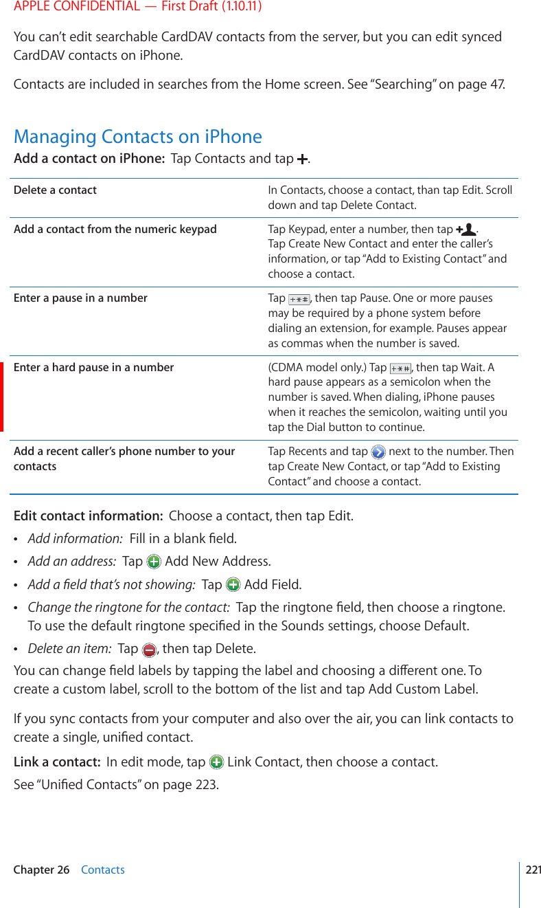 APPLE CONFIDENTIAL — First Draft (1.10.11)You can’t edit searchable CardDAV contacts from the server, but you can edit synced CardDAV contacts on iPhone.Contacts are included in searches from the Home screen. See “Searching” on page 47.Managing Contacts on iPhoneAdd a contact on iPhone:  Tap Contacts and tap  .Delete a contact In Contacts, choose a contact, than tap Edit. Scroll down and tap Delete Contact.Add a contact from the numeric keypad 6CR-G[RCFGPVGTCPWODGTVJGPVCR . Tap Create New Contact and enter the caller’s information, or tap “Add to Existing Contact” and choose a contact.Enter a pause in a number Tap  , then tap Pause. One or more pauses may be required by a phone system before dialing an extension, for example. Pauses appear as commas when the number is saved.Enter a hard pause in a number (CDMA model only.) Tap  , then tap Wait. A hard pause appears as a semicolon when the number is saved. When dialing, iPhone pauses when it reaches the semicolon, waiting until you tap the Dial button to continue.Add a recent caller’s phone number to your contactsTap Recents and tap   next to the number. Then tap Create New Contact, or tap “Add to Existing Contact” and choose a contact.Edit contact information:  Choose a contact, then tap Edit. Add information:(KNNKPCDNCPM°GNF Add an address:  Tap   Add New Address. #FFC°GNFVJCV¨UPQVUJQYKPI  Tap   Add Field. Change the ringtone for the contact:6CRVJGTKPIVQPG°GNFVJGPEJQQUGCTKPIVQPG6QWUGVJGFGHCWNVTKPIVQPGURGEK°GFKPVJG5QWPFUUGVVKPIUEJQQUG&amp;GHCWNV Delete an item:  Tap  , then tap Delete.;QWECPEJCPIG°GNFNCDGNUD[VCRRKPIVJGNCDGNCPFEJQQUKPICFKÒGTGPVQPG6Qcreate a custom label, scroll to the bottom of the list and tap Add Custom Label.If you sync contacts from your computer and also over the air, you can link contacts to ETGCVGCUKPINGWPK°GFEQPVCEVLink a contact:  In edit mode, tap   Link Contact, then choose a contact.See “7PK°GF%QPVCEVU” on page 223.221Chapter 26    Contacts