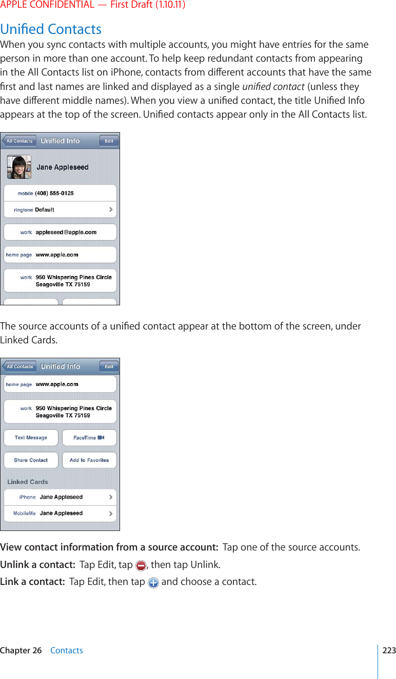 APPLE CONFIDENTIAL — First Draft (1.10.11)7PK°GF%QPVCEVUWhen you sync contacts with multiple accounts, you might have entries for the same person in more than one account. To help keep redundant contacts from appearing KPVJG#NN%QPVCEVUNKUVQPK2JQPGEQPVCEVUHTQOFKÒGTGPVCEEQWPVUVJCVJCXGVJGUCOG°TUVCPFNCUVPCOGUCTGNKPMGFCPFFKURNC[GFCUCUKPINGWPK°GFEQPVCEV (unless they JCXGFKÒGTGPVOKFFNGPCOGU9JGP[QWXKGYCWPK°GFEQPVCEVVJGVKVNG7PK°GF+PHQCRRGCTUCVVJGVQRQHVJGUETGGP7PK°GFEQPVCEVUCRRGCTQPN[KPVJG#NN%QPVCEVUNKUV6JGUQWTEGCEEQWPVUQHCWPK°GFEQPVCEVCRRGCTCVVJGDQVVQOQHVJGUETGGPWPFGTLinked Cards.View contact information from a source account:  Tap one of the source accounts.Unlink a contact:  Tap Edit, tap  , then tap Unlink.Link a contact:  Tap Edit, then tap   and choose a contact.223Chapter 26    Contacts