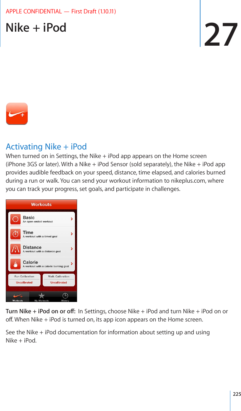 Nike + iPod 27APPLE CONFIDENTIAL — First Draft (1.10.11)Activating Nike + iPodWhen turned on in Settings, the Nike + iPod app appears on the Home screen (iPhone 3GS or later). With a Nike + iPod Sensor (sold separately), the Nike + iPod app provides audible feedback on your speed, distance, time elapsed, and calories burned during a run or walk. You can send your workout information to nikeplus.com, where you can track your progress, set goals, and participate in challenges.6WTP0KMGK2QFQPQTQÒIn Settings, choose Nike + iPod and turn Nike + iPod on or QÒ9JGP0KMGK2QFKUVWTPGFQPKVUCRRKEQPCRRGCTUQPVJG*QOGUETGGPSee the Nike + iPod documentation for information about setting up and using Nike + iPod.225
