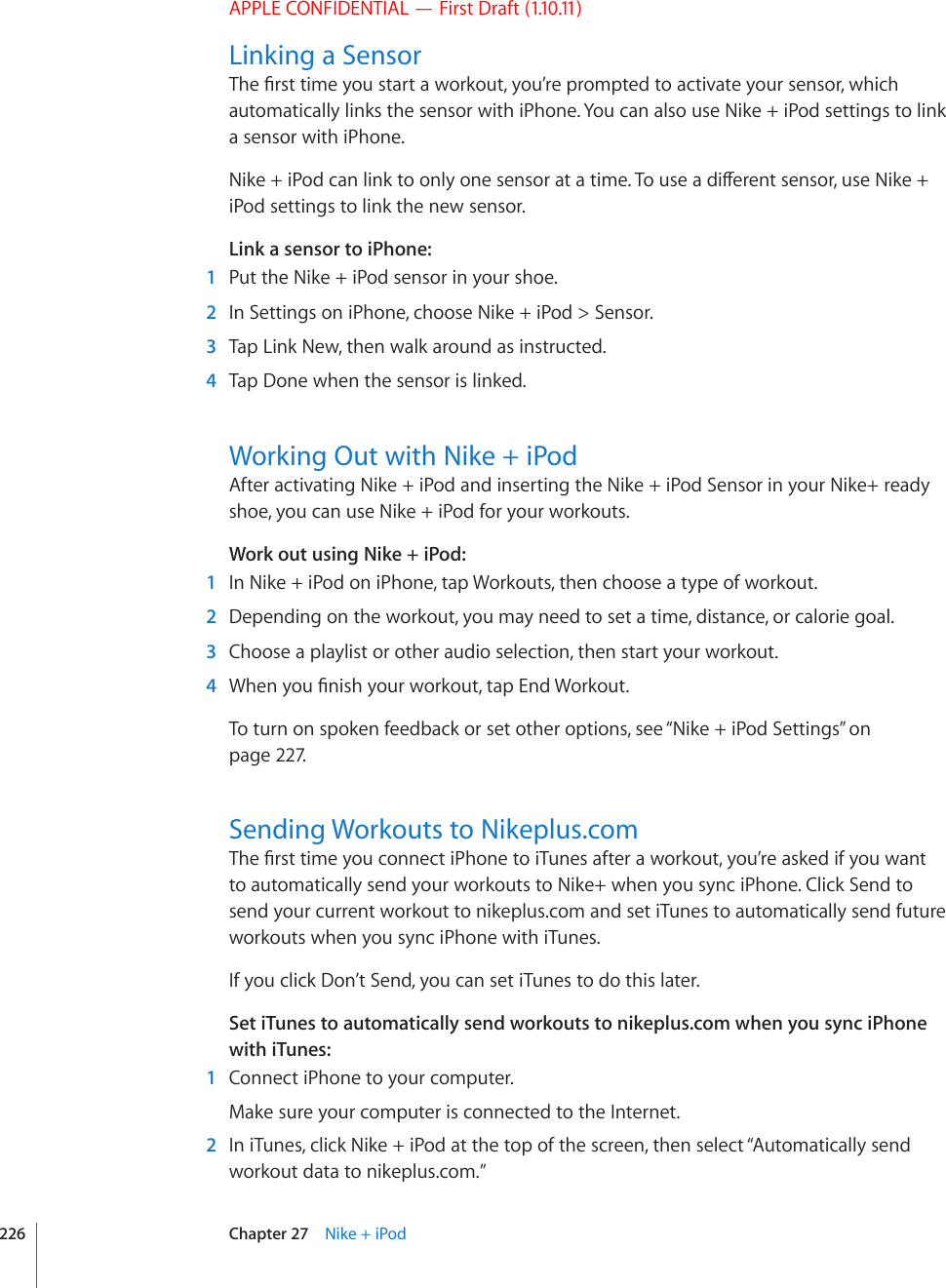 APPLE CONFIDENTIAL — First Draft (1.10.11)Linking a Sensor6JG°TUVVKOG[QWUVCTVCYQTMQWV[QW¨TGRTQORVGFVQCEVKXCVG[QWTUGPUQTYJKEJautomatically links the sensor with iPhone. You can also use Nike + iPod settings to link a sensor with iPhone.0KMGK2QFECPNKPMVQQPN[QPGUGPUQTCVCVKOG6QWUGCFKÒGTGPVUGPUQTWUG0KMGiPod settings to link the new sensor.Link a sensor to iPhone:  1  Put the Nike + iPod sensor in your shoe.  2  In Settings on iPhone, choose Nike + iPod &gt; Sensor.  3  Tap Link New, then walk around as instructed.  4  Tap Done when the sensor is linked.Working Out with Nike + iPodAfter activating Nike + iPod and inserting the Nike + iPod Sensor in your Nike+ ready shoe, you can use Nike + iPod for your workouts.Work out using Nike + iPod:  1  In Nike + iPod on iPhone, tap Workouts, then choose a type of workout.   2  Depending on the workout, you may need to set a time, distance, or calorie goal.  3  Choose a playlist or other audio selection, then start your workout.  4 9JGP[QW°PKUJ[QWTYQTMQWVVCR&apos;PF9QTMQWVTo turn on spoken feedback or set other options, see “Nike + iPod Settings” on page 227.Sending Workouts to Nikeplus.com6JG°TUVVKOG[QWEQPPGEVK2JQPGVQK6WPGUCHVGTCYQTMQWV[QW¨TGCUMGFKH[QWYCPVto automatically send your workouts to Nike+ when you sync iPhone. Click Send to send your current workout to nikeplus.com and set iTunes to automatically send future workouts when you sync iPhone with iTunes.If you click Don’t Send, you can set iTunes to do this later.Set iTunes to automatically send workouts to nikeplus.com when you sync iPhone with iTunes:  1  Connect iPhone to your computer. Make sure your computer is connected to the Internet.  2  In iTunes, click Nike + iPod at the top of the screen, then select “Automatically send workout data to nikeplus.com.”226 Chapter 27    Nike + iPod