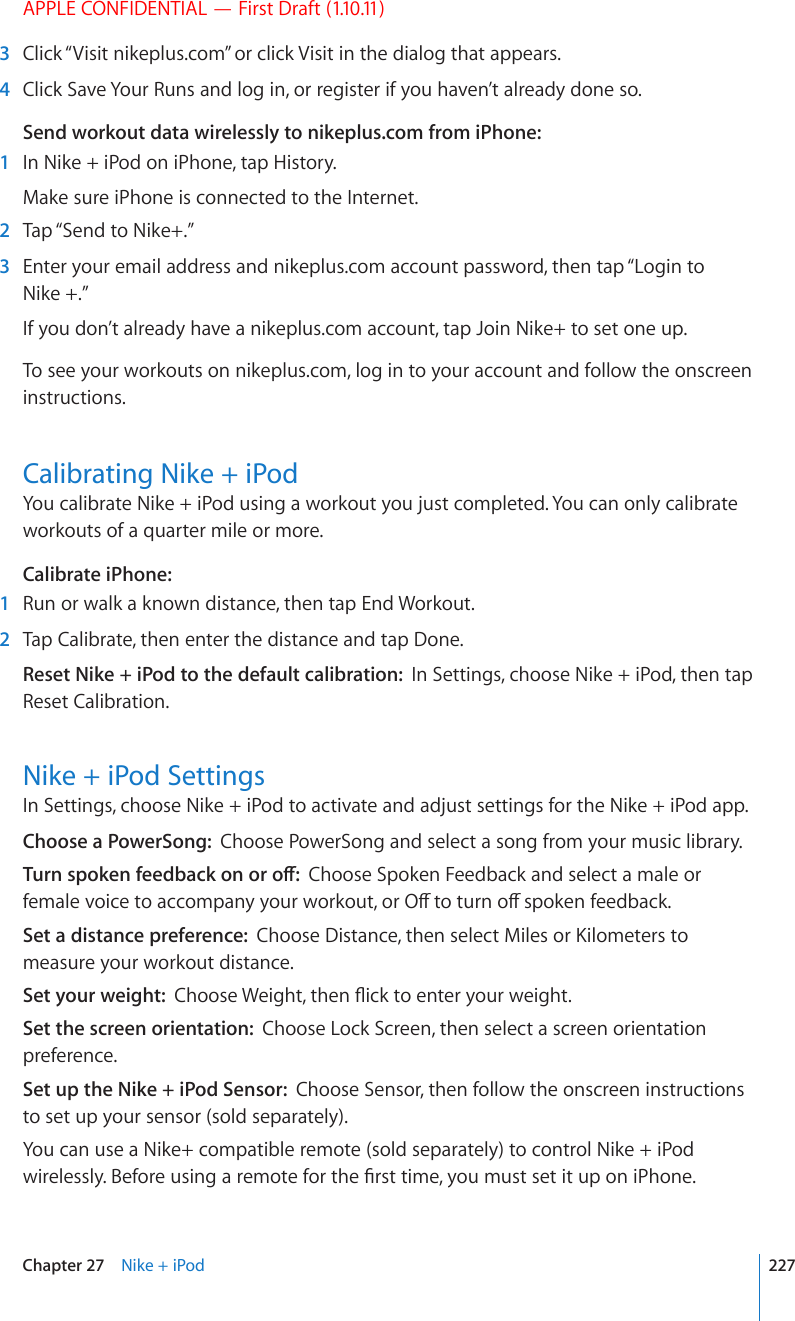 APPLE CONFIDENTIAL — First Draft (1.10.11)  3  Click “Visit nikeplus.com” or click Visit in the dialog that appears.  4  Click Save Your Runs and log in, or register if you haven’t already done so.Send workout data wirelessly to nikeplus.com from iPhone:  1  In Nike + iPod on iPhone, tap History.Make sure iPhone is connected to the Internet.  2  Tap “Send to Nike+.”  3  Enter your email address and nikeplus.com account password, then tap “Login to Nike +.”If you don’t already have a nikeplus.com account, tap Join Nike+ to set one up.To see your workouts on nikeplus.com, log in to your account and follow the onscreen instructions.Calibrating Nike + iPodYou calibrate Nike + iPod using a workout you just completed. You can only calibrate workouts of a quarter mile or more.Calibrate iPhone:    1  Run or walk a known distance, then tap End Workout.  2  Tap Calibrate, then enter the distance and tap Done.Reset Nike + iPod to the default calibration:  In Settings, choose Nike + iPod, then tap Reset Calibration.Nike + iPod SettingsIn Settings, choose Nike + iPod to activate and adjust settings for the Nike + iPod app.Choose a PowerSong:  Choose PowerSong and select a song from your music library.6WTPURQMGPHGGFDCEMQPQTQÒChoose Spoken Feedback and select a male or HGOCNGXQKEGVQCEEQORCP[[QWTYQTMQWVQT1ÒVQVWTPQÒURQMGPHGGFDCEMSet a distance preference:  %JQQUG&amp;KUVCPEGVJGPUGNGEV/KNGUQT-KNQOGVGTUVQmeasure your workout distance.Set your weight:  %JQQUG9GKIJVVJGP±KEMVQGPVGT[QWTYGKIJVSet the screen orientation:  Choose Lock Screen, then select a screen orientation preference.Set up the Nike + iPod Sensor:  Choose Sensor, then follow the onscreen instructions to set up your sensor (sold separately).You can use a Nike+ compatible remote (sold separately) to control Nike + iPod YKTGNGUUN[$GHQTGWUKPICTGOQVGHQTVJG°TUVVKOG[QWOWUVUGVKVWRQPK2JQPG227Chapter 27    Nike + iPod