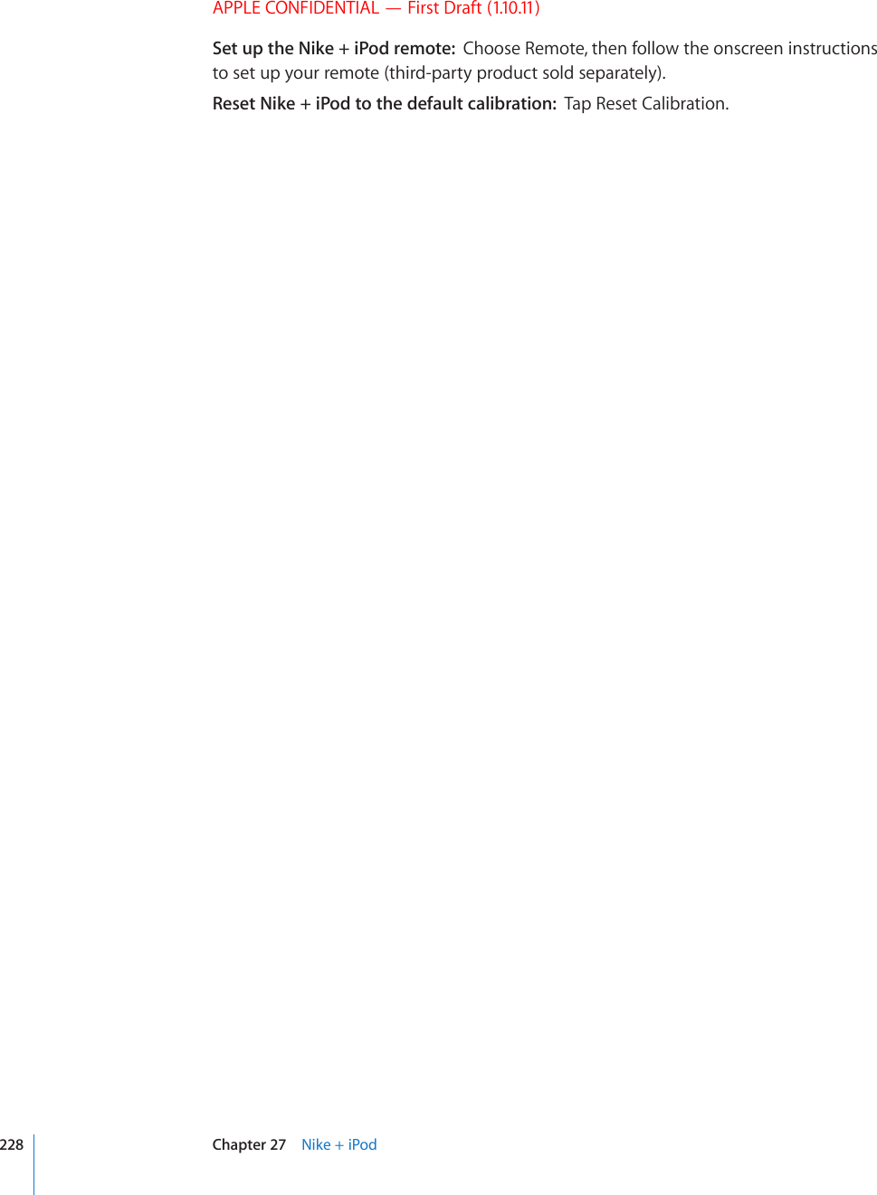 APPLE CONFIDENTIAL — First Draft (1.10.11)Set up the Nike + iPod remote:  Choose Remote, then follow the onscreen instructions to set up your remote (third-party product sold separately).Reset Nike + iPod to the default calibration:  Tap Reset Calibration.228 Chapter 27    Nike + iPod