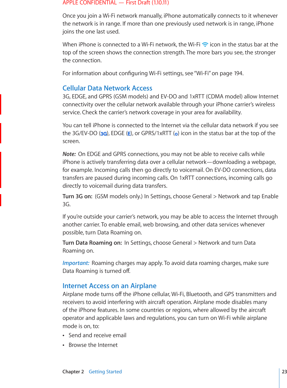 APPLE CONFIDENTIAL — First Draft (1.10.11)Once you join a Wi-Fi network manually, iPhone automatically connects to it whenever the network is in range. If more than one previously used network is in range, iPhone joins the one last used.When iPhone is connected to a Wi-Fi network, the Wi-Fi   icon in the status bar at the top of the screen shows the connection strength. The more bars you see, the stronger the connection.(QTKPHQTOCVKQPCDQWVEQP°IWTKPI9K(KUGVVKPIUUGG¥Wi-Fi” on page 194.Cellular Data Network Access3G, EDGE, and GPRS (GSM models) and EV-DO and 1xRTT (CDMA model) allow Internet connectivity over the cellular network available through your iPhone carrier’s wireless service. Check the carrier’s network coverage in your area for availability.You can tell iPhone is connected to the Internet via the cellular data network if you see the 3G/EV-DO ( ), EDGE ( ), or GPRS/1xRTT ( ) icon in the status bar at the top of the screen.Note:  On EDGE and GPRS connections, you may not be able to receive calls while iPhone is actively transferring data over a cellular network—downloading a webpage, for example. Incoming calls then go directly to voicemail. On EV-DO connections, data transfers are paused during incoming calls. On 1xRTT connections, incoming calls go directly to voicemail during data transfers.Turn 3G on:  (GSM models only.) In Settings, choose General &gt; Network and tap Enable 3G.If you’re outside your carrier’s network, you may be able to access the Internet through another carrier. To enable email, web browsing, and other data services whenever possible, turn Data Roaming on.Turn Data Roaming on:  In Settings, choose General &gt; Network and turn Data Roaming on.Important:  Roaming charges may apply. To avoid data roaming charges, make sure &amp;CVC4QCOKPIKUVWTPGFQÒInternet Access on an Airplane#KTRNCPGOQFGVWTPUQÒVJGK2JQPGEGNNWNCT9K(K$NWGVQQVJCPF)25VTCPUOKVVGTUCPFreceivers to avoid interfering with aircraft operation. Airplane mode disables many of the iPhone features. In some countries or regions, where allowed by the aircraft operator and applicable laws and regulations, you can turn on Wi-Fi while airplane mode is on, to:Send and receive email Browse the Internet 23Chapter 2    Getting Started