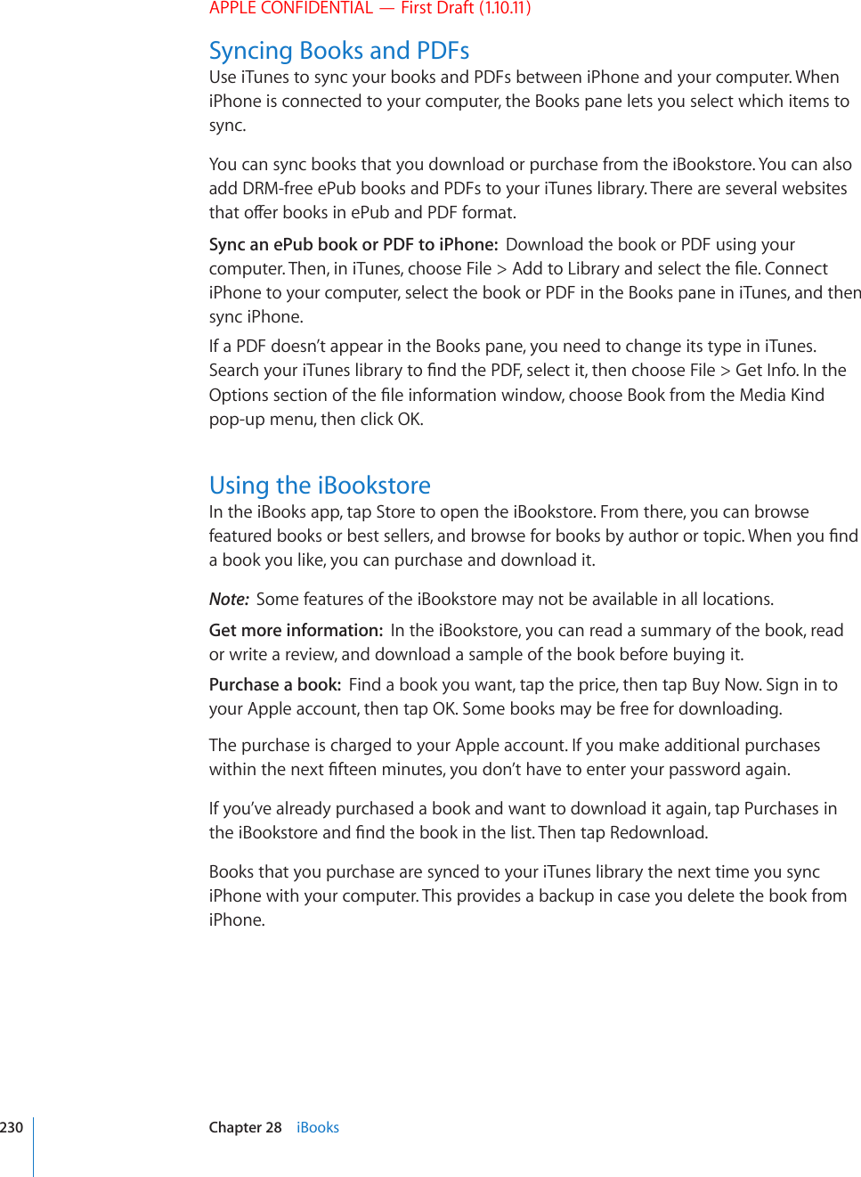 APPLE CONFIDENTIAL — First Draft (1.10.11)Syncing Books and PDFsUse iTunes to sync your books and PDFs between iPhone and your computer. When iPhone is connected to your computer, the Books pane lets you select which items to sync.You can sync books that you download or purchase from the iBookstore. You can also add DRM-free ePub books and PDFs to your iTunes library. There are several websites VJCVQÒGTDQQMUKPG2WDCPF2&amp;(HQTOCVSync an ePub book or PDF to iPhone:  Download the book or PDF using your EQORWVGT6JGPKPK6WPGUEJQQUG(KNG #FFVQ.KDTCT[CPFUGNGEVVJG°NG%QPPGEViPhone to your computer, select the book or PDF in the Books pane in iTunes, and then sync iPhone.If a PDF doesn’t appear in the Books pane, you need to change its type in iTunes. 5GCTEJ[QWTK6WPGUNKDTCT[VQ°PFVJG2&amp;(UGNGEVKVVJGPEJQQUG(KNG )GV+PHQ+PVJG1RVKQPUUGEVKQPQHVJG°NGKPHQTOCVKQPYKPFQYEJQQUG$QQMHTQOVJG/GFKC-KPFRQRWROGPWVJGPENKEM1-Using the iBookstoreIn the iBooks app, tap Store to open the iBookstore. From there, you can browse HGCVWTGFDQQMUQTDGUVUGNNGTUCPFDTQYUGHQTDQQMUD[CWVJQTQTVQRKE9JGP[QW°PFa book you like, you can purchase and download it.Note:  Some features of the iBookstore may not be available in all locations.Get more information:  In the iBookstore, you can read a summary of the book, read or write a review, and download a sample of the book before buying it.Purchase a book:  Find a book you want, tap the price, then tap Buy Now. Sign in to [QWT#RRNGCEEQWPVVJGPVCR1-5QOGDQQMUOC[DGHTGGHQTFQYPNQCFKPIThe purchase is charged to your Apple account. If you make additional purchases YKVJKPVJGPGZV°HVGGPOKPWVGU[QWFQP¨VJCXGVQGPVGT[QWTRCUUYQTFCICKPIf you’ve already purchased a book and want to download it again, tap Purchases in VJGK$QQMUVQTGCPF°PFVJGDQQMKPVJGNKUV6JGPVCR4GFQYPNQCFBooks that you purchase are synced to your iTunes library the next time you sync iPhone with your computer. This provides a backup in case you delete the book from iPhone.230 Chapter 28    iBooks