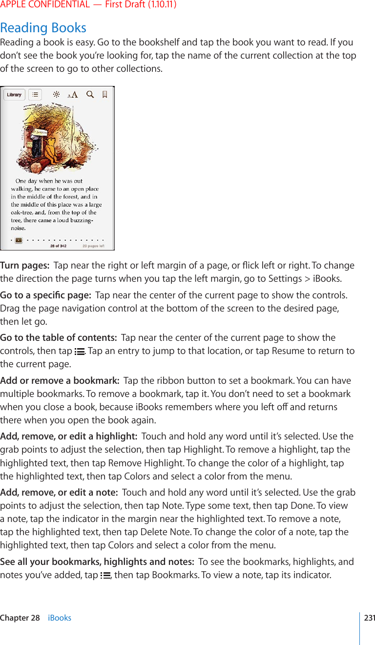 APPLE CONFIDENTIAL — First Draft (1.10.11)Reading BooksReading a book is easy. Go to the bookshelf and tap the book you want to read. If you don’t see the book you’re looking for, tap the name of the current collection at the top of the screen to go to other collections.Turn pages:  6CRPGCTVJGTKIJVQTNGHVOCTIKPQHCRCIGQT±KEMNGHVQTTKIJV6QEJCPIGthe direction the page turns when you tap the left margin, go to Settings &gt; iBooks.)QVQCURGEK°ERCIGTap near the center of the current page to show the controls. Drag the page navigation control at the bottom of the screen to the desired page, then let go.Go to the table of contents:  Tap near the center of the current page to show the controls, then tap  . Tap an entry to jump to that location, or tap Resume to return to the current page.Add or remove a bookmark:  Tap the ribbon button to set a bookmark. You can have multiple bookmarks. To remove a bookmark, tap it. You don’t need to set a bookmark YJGP[QWENQUGCDQQMDGECWUGK$QQMUTGOGODGTUYJGTG[QWNGHVQÒCPFTGVWTPUthere when you open the book again.Add, remove, or edit a highlight:  Touch and hold any word until it’s selected. Use the grab points to adjust the selection, then tap Highlight. To remove a highlight, tap the highlighted text, then tap Remove Highlight. To change the color of a highlight, tap the highlighted text, then tap Colors and select a color from the menu.Add, remove, or edit a note:  Touch and hold any word until it’s selected. Use the grab points to adjust the selection, then tap Note. Type some text, then tap Done. To view a note, tap the indicator in the margin near the highlighted text. To remove a note, tap the highlighted text, then tap Delete Note. To change the color of a note, tap the highlighted text, then tap Colors and select a color from the menu.See all your bookmarks, highlights and notes:  To see the bookmarks, highlights, and notes you’ve added, tap  , then tap Bookmarks. To view a note, tap its indicator.231Chapter 28    iBooks