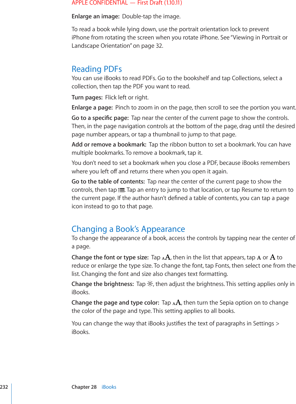 APPLE CONFIDENTIAL — First Draft (1.10.11)Enlarge an image:  Double-tap the image.To read a book while lying down, use the portrait orientation lock to prevent iPhone from rotating the screen when you rotate iPhone. See “Viewing in Portrait or Landscape Orientation” on page 32.Reading PDFsYou can use iBooks to read PDFs. Go to the bookshelf and tap Collections, select a collection, then tap the PDF you want to read.Turn pages:  Flick left or right.Enlarge a page:  Pinch to zoom in on the page, then scroll to see the portion you want.)QVQCURGEK°ERCIGTap near the center of the current page to show the controls. Then, in the page navigation controls at the bottom of the page, drag until the desired page number appears, or tap a thumbnail to jump to that page.Add or remove a bookmark:  Tap the ribbon button to set a bookmark. You can have multiple bookmarks. To remove a bookmark, tap it.You don’t need to set a bookmark when you close a PDF, because iBooks remembers YJGTG[QWNGHVQÒCPFTGVWTPUVJGTGYJGP[QWQRGPKVCICKPGo to the table of contents:  Tap near the center of the current page to show the controls, then tap  . Tap an entry to jump to that location, or tap Resume to return to VJGEWTTGPVRCIG+HVJGCWVJQTJCUP¨VFG°PGFCVCDNGQHEQPVGPVU[QWECPVCRCRCIGicon instead to go to that page.Changing a Book’s AppearanceTo change the appearance of a book, access the controls by tapping near the center of a page.Change the font or type size:  Tap  , then in the list that appears, tap   or   to reduce or enlarge the type size. To change the font, tap Fonts, then select one from the list. Changing the font and size also changes text formatting.Change the brightness:  Tap  , then adjust the brightness. This setting applies only in iBooks.Change the page and type color:  Tap  , then turn the Sepia option on to change the color of the page and type. This setting applies to all books.;QWECPEJCPIGVJGYC[VJCVK$QQMULWUVK°GUVJGVGZVQHRCTCITCRJUKP5GVVKPIU iBooks.232 Chapter 28    iBooks