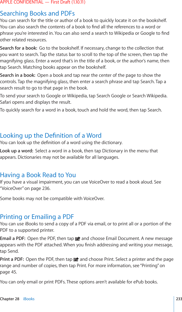 APPLE CONFIDENTIAL — First Draft (1.10.11)Searching Books and PDFsYou can search for the title or author of a book to quickly locate it on the bookshelf. ;QWECPCNUQUGCTEJVJGEQPVGPVUQHCDQQMVQ°PFCNNVJGTGHGTGPEGUVQCYQTFQTRJTCUG[QW¨TGKPVGTGUVGFKP;QWECPCNUQUGPFCUGCTEJVQ9KMKRGFKCQT)QQINGVQ°PFother related resources.Search for a book:  Go to the bookshelf. If necessary, change to the collection that you want to search. Tap the status bar to scroll to the top of the screen, then tap the magnifying glass. Enter a word that’s in the title of a book, or the author’s name, then tap Search. Matching books appear on the bookshelf.Search in a book:  Open a book and tap near the center of the page to show the controls. Tap the magnifying glass, then enter a search phrase and tap Search. Tap a search result to go to that page in the book. To send your search to Google or Wikipedia, tap Search Google or Search Wikipedia. Safari opens and displays the result.To quickly search for a word in a book, touch and hold the word, then tap Search..QQMKPIWRVJG&amp;G°PKVKQPQHC9QTF;QWECPNQQMWRVJGFG°PKVKQPQHCYQTFWUKPIVJGFKEVKQPCT[Look up a word:  Select a word in a book, then tap Dictionary in the menu that appears. Dictionaries may not be available for all languages.Having a Book Read to YouIf you have a visual impairment, you can use VoiceOver to read a book aloud. See “VoiceOver” on page 236.Some books may not be compatible with VoiceOver.Printing or Emailing a PDFYou can use iBooks to send a copy of a PDF via email, or to print all or a portion of the PDF to a supported printer.Email a PDF:  Open the PDF, then tap   and choose Email Document. A new message CRRGCTUYKVJVJG2&amp;(CVVCEJGF9JGP[QW°PKUJCFFTGUUKPICPFYTKVKPI[QWTOGUUCIGtap Send.Print a PDF:  Open the PDF, then tap   and choose Print. Select a printer and the page range and number of copies, then tap Print. For more information, see “Printing” on page 45.You can only email or print PDFs. These options aren’t available for ePub books.233Chapter 28    iBooks