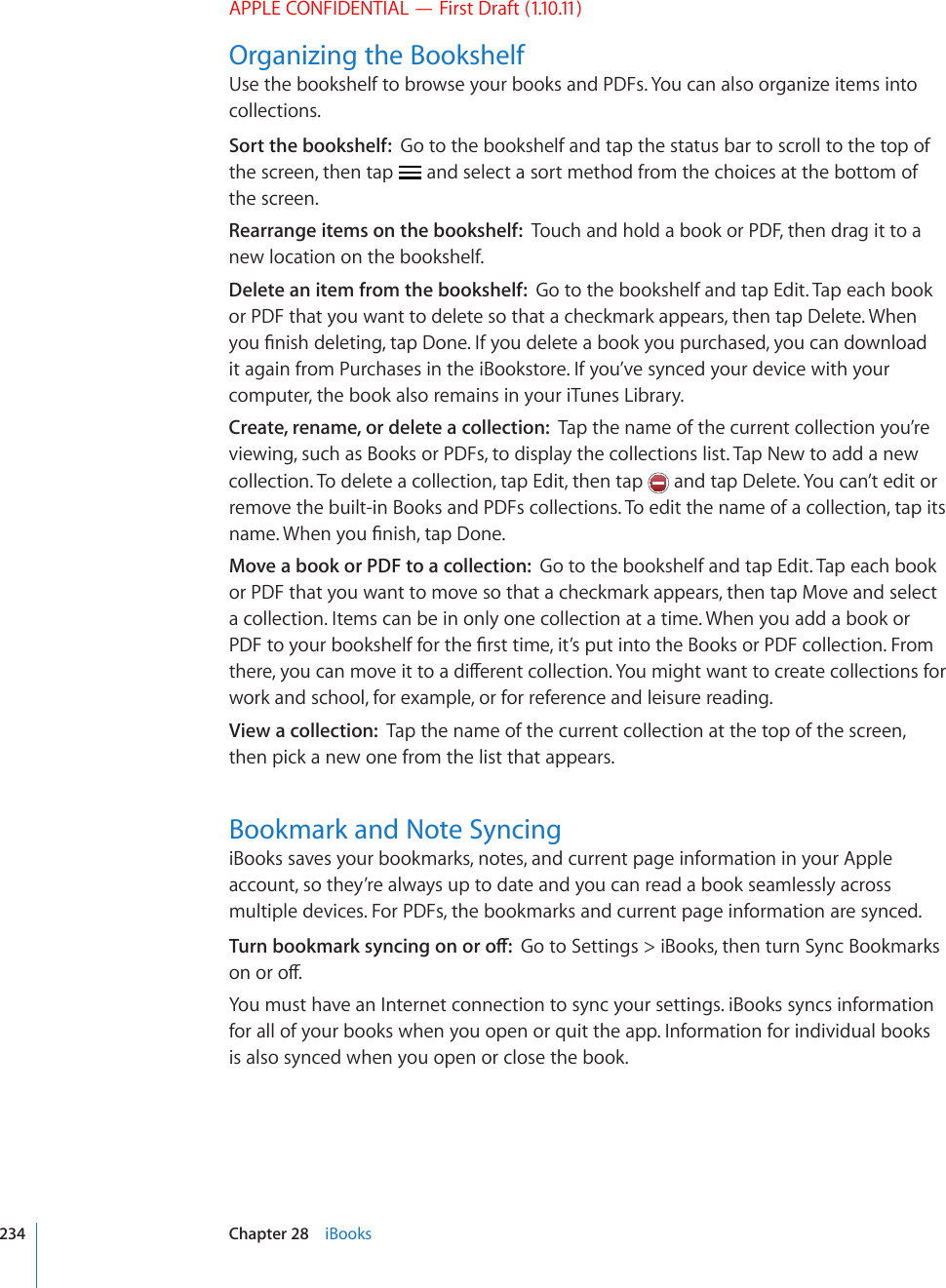 APPLE CONFIDENTIAL — First Draft (1.10.11)Organizing the BookshelfUse the bookshelf to browse your books and PDFs. You can also organize items into collections.Sort the bookshelf:  Go to the bookshelf and tap the status bar to scroll to the top of the screen, then tap   and select a sort method from the choices at the bottom of the screen.Rearrange items on the bookshelf:  Touch and hold a book or PDF, then drag it to a new location on the bookshelf.Delete an item from the bookshelf:  Go to the bookshelf and tap Edit. Tap each book or PDF that you want to delete so that a checkmark appears, then tap Delete. When [QW°PKUJFGNGVKPIVCR&amp;QPG+H[QWFGNGVGCDQQM[QWRWTEJCUGF[QWECPFQYPNQCFit again from Purchases in the iBookstore. If you’ve synced your device with your computer, the book also remains in your iTunes Library.Create, rename, or delete a collection:  Tap the name of the current collection you’re viewing, such as Books or PDFs, to display the collections list. Tap New to add a new collection. To delete a collection, tap Edit, then tap   and tap Delete. You can’t edit or remove the built-in Books and PDFs collections. To edit the name of a collection, tap its PCOG9JGP[QW°PKUJVCR&amp;QPGMove a book or PDF to a collection:  Go to the bookshelf and tap Edit. Tap each book or PDF that you want to move so that a checkmark appears, then tap Move and select a collection. Items can be in only one collection at a time. When you add a book or 2&amp;(VQ[QWTDQQMUJGNHHQTVJG°TUVVKOGKV¨URWVKPVQVJG$QQMUQT2&amp;(EQNNGEVKQP(TQOVJGTG[QWECPOQXGKVVQCFKÒGTGPVEQNNGEVKQP;QWOKIJVYCPVVQETGCVGEQNNGEVKQPUHQTwork and school, for example, or for reference and leisure reading.View a collection:  Tap the name of the current collection at the top of the screen, then pick a new one from the list that appears.Bookmark and Note SyncingiBooks saves your bookmarks, notes, and current page information in your Apple account, so they’re always up to date and you can read a book seamlessly across multiple devices. For PDFs, the bookmarks and current page information are synced.6WTPDQQMOCTMU[PEKPIQPQTQÒGo to Settings &gt; iBooks, then turn Sync Bookmarks QPQTQÒYou must have an Internet connection to sync your settings. iBooks syncs information for all of your books when you open or quit the app. Information for individual books is also synced when you open or close the book.234 Chapter 28    iBooks