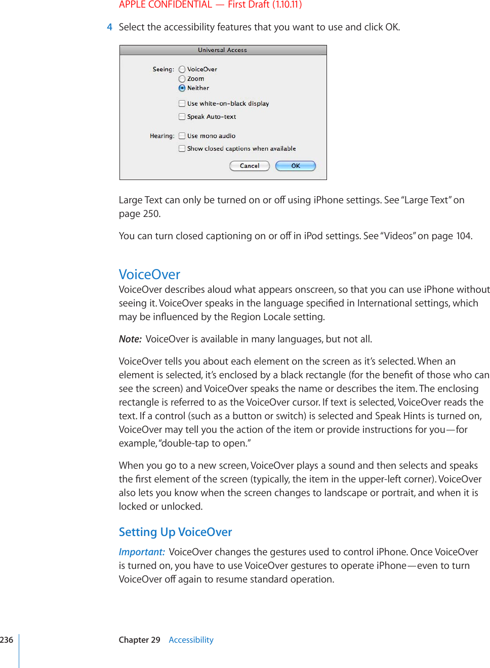 APPLE CONFIDENTIAL — First Draft (1.10.11)  4 5GNGEVVJGCEEGUUKDKNKV[HGCVWTGUVJCV[QWYCPVVQWUGCPFENKEM1-.CTIG6GZVECPQPN[DGVWTPGFQPQTQÒWUKPIK2JQPGUGVVKPIU5GG¥Large Text” on page 250.;QWECPVWTPENQUGFECRVKQPKPIQPQTQÒKPK2QFUGVVKPIU5GG¥Videos” on page 104.VoiceOverVoiceOver describes aloud what appears onscreen, so that you can use iPhone without UGGKPIKV8QKEG1XGTURGCMUKPVJGNCPIWCIGURGEK°GFKP+PVGTPCVKQPCNUGVVKPIUYJKEJOC[DGKP±WGPEGFD[VJG4GIKQP.QECNGUGVVKPINote:  VoiceOver is available in many languages, but not all.VoiceOver tells you about each element on the screen as it’s selected. When an GNGOGPVKUUGNGEVGFKV¨UGPENQUGFD[CDNCEMTGEVCPINGHQTVJGDGPG°VQHVJQUGYJQECPsee the screen) and VoiceOver speaks the name or describes the item. The enclosing rectangle is referred to as the VoiceOver cursor. If text is selected, VoiceOver reads the text. If a control (such as a button or switch) is selected and Speak Hints is turned on, VoiceOver may tell you the action of the item or provide instructions for you—for example, “double-tap to open.”When you go to a new screen, VoiceOver plays a sound and then selects and speaks VJG°TUVGNGOGPVQHVJGUETGGPV[RKECNN[VJGKVGOKPVJGWRRGTNGHVEQTPGT8QKEG1XGTalso lets you know when the screen changes to landscape or portrait, and when it is locked or unlocked.Setting Up VoiceOverImportant:  VoiceOver changes the gestures used to control iPhone. Once VoiceOver is turned on, you have to use VoiceOver gestures to operate iPhone—even to turn 8QKEG1XGTQÒCICKPVQTGUWOGUVCPFCTFQRGTCVKQP236 Chapter 29    Accessibility