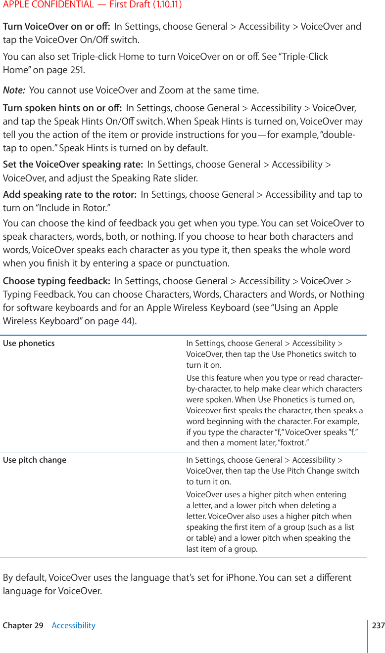 APPLE CONFIDENTIAL — First Draft (1.10.11)6WTP8QKEG1XGTQPQTQÒIn Settings, choose General &gt; Accessibility &gt; VoiceOver and VCRVJG8QKEG1XGT1P1ÒUYKVEJ;QWECPCNUQUGV6TKRNGENKEM*QOGVQVWTP8QKEG1XGTQPQTQÒ5GG¥Triple-Click Home” on page 251.Note:  You cannot use VoiceOver and Zoom at the same time.6WTPURQMGPJKPVUQPQTQÒIn Settings, choose General &gt; Accessibility &gt; VoiceOver, CPFVCRVJG5RGCM*KPVU1P1ÒUYKVEJ9JGP5RGCM*KPVUKUVWTPGFQP8QKEG1XGTOC[tell you the action of the item or provide instructions for you—for example, “double-tap to open.” Speak Hints is turned on by default.Set the VoiceOver speaking rate:  In Settings, choose General &gt; Accessibility &gt; VoiceOver, and adjust the Speaking Rate slider.Add speaking rate to the rotor:  In Settings, choose General &gt; Accessibility and tap to turn on “Include in Rotor.”You can choose the kind of feedback you get when you type. You can set VoiceOver to speak characters, words, both, or nothing. If you choose to hear both characters and words, VoiceOver speaks each character as you type it, then speaks the whole word YJGP[QW°PKUJKVD[GPVGTKPICURCEGQTRWPEVWCVKQPChoose typing feedback:  In Settings, choose General &gt; Accessibility &gt; VoiceOver &gt; Typing Feedback. You can choose Characters, Words, Characters and Words, or Nothing HQTUQHVYCTGMG[DQCTFUCPFHQTCP#RRNG9KTGNGUU-G[DQCTFUGG¥Using an Apple 9KTGNGUU-G[DQCTF” on page 44).Use phonetics In Settings, choose General &gt; Accessibility &gt; VoiceOver, then tap the Use Phonetics switch to turn it on.Use this feature when you type or read character-by-character, to help make clear which characters were spoken. When Use Phonetics is turned on, 8QKEGQXGT°TUVURGCMUVJGEJCTCEVGTVJGPURGCMUCword beginning with the character. For example, if you type the character “f,” VoiceOver speaks “f,” and then a moment later, “foxtrot.”Use pitch change In Settings, choose General &gt; Accessibility &gt; VoiceOver, then tap the Use Pitch Change switch to turn it on.VoiceOver uses a higher pitch when entering a letter, and a lower pitch when deleting a letter. VoiceOver also uses a higher pitch when URGCMKPIVJG°TUVKVGOQHCITQWRUWEJCUCNKUVor table) and a lower pitch when speaking the last item of a group.$[FGHCWNV8QKEG1XGTWUGUVJGNCPIWCIGVJCV¨UUGVHQTK2JQPG;QWECPUGVCFKÒGTGPVlanguage for VoiceOver.237Chapter 29    Accessibility