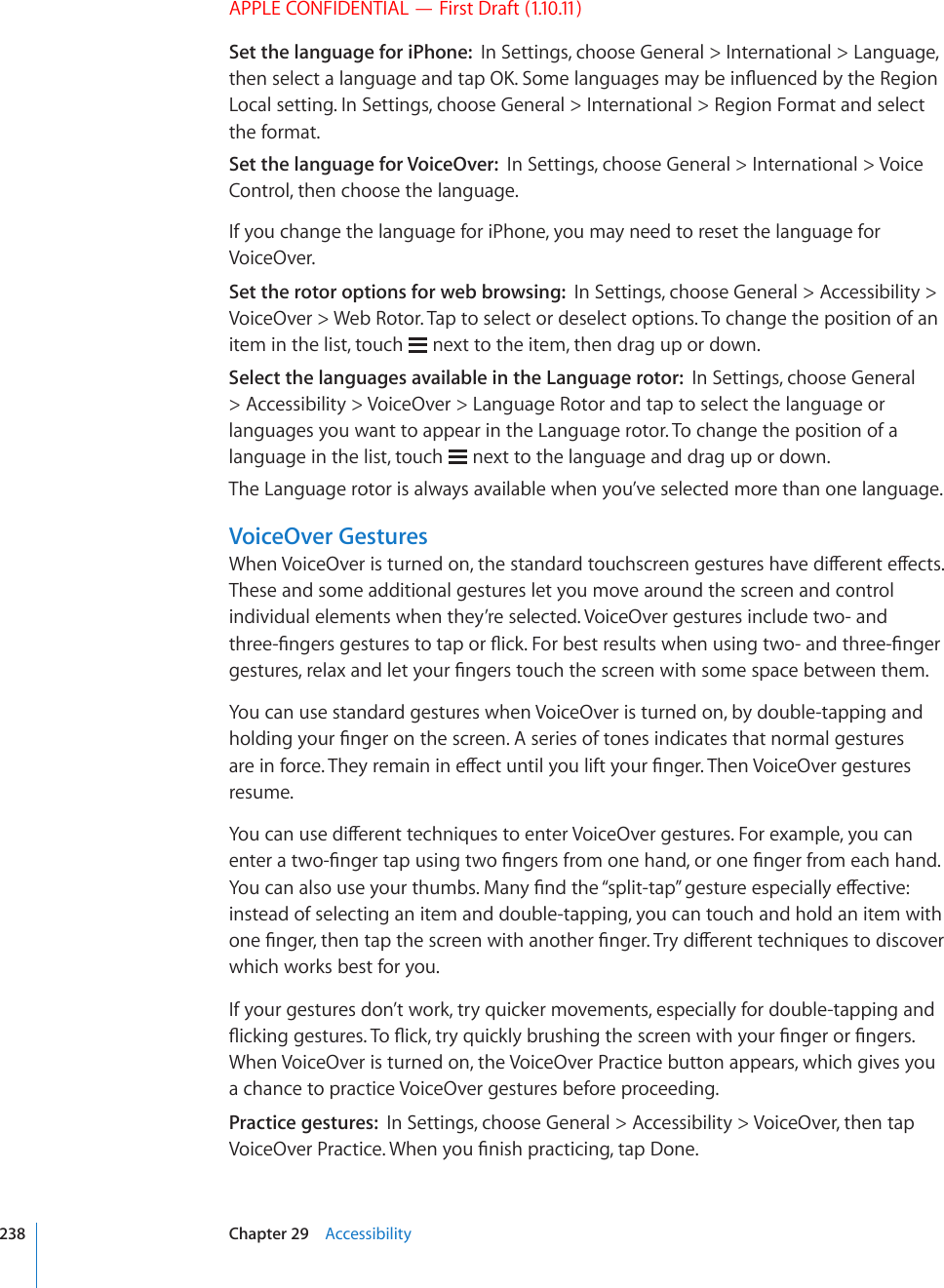 APPLE CONFIDENTIAL — First Draft (1.10.11)Set the language for iPhone:  In Settings, choose General &gt; International &gt; Language, VJGPUGNGEVCNCPIWCIGCPFVCR1-5QOGNCPIWCIGUOC[DGKP±WGPEGFD[VJG4GIKQPLocal setting. In Settings, choose General &gt; International &gt; Region Format and select the format.Set the language for VoiceOver:  In Settings, choose General &gt; International &gt; Voice Control, then choose the language.If you change the language for iPhone, you may need to reset the language for VoiceOver.Set the rotor options for web browsing:  In Settings, choose General &gt; Accessibility &gt; VoiceOver &gt; Web Rotor. Tap to select or deselect options. To change the position of an item in the list, touch   next to the item, then drag up or down.Select the languages available in the Language rotor:  In Settings, choose General &gt; Accessibility &gt; VoiceOver &gt; Language Rotor and tap to select the language or languages you want to appear in the Language rotor. To change the position of a language in the list, touch   next to the language and drag up or down.The Language rotor is always available when you’ve selected more than one language.VoiceOver Gestures9JGP8QKEG1XGTKUVWTPGFQPVJGUVCPFCTFVQWEJUETGGPIGUVWTGUJCXGFKÒGTGPVGÒGEVUThese and some additional gestures let you move around the screen and control individual elements when they’re selected. VoiceOver gestures include two- and VJTGG°PIGTUIGUVWTGUVQVCRQT±KEM(QTDGUVTGUWNVUYJGPWUKPIVYQCPFVJTGG°PIGTIGUVWTGUTGNCZCPFNGV[QWT°PIGTUVQWEJVJGUETGGPYKVJUQOGURCEGDGVYGGPVJGOYou can use standard gestures when VoiceOver is turned on, by double-tapping and JQNFKPI[QWT°PIGTQPVJGUETGGP#UGTKGUQHVQPGUKPFKECVGUVJCVPQTOCNIGUVWTGUCTGKPHQTEG6JG[TGOCKPKPGÒGEVWPVKN[QWNKHV[QWT°PIGT6JGP8QKEG1XGTIGUVWTGUresume.;QWECPWUGFKÒGTGPVVGEJPKSWGUVQGPVGT8QKEG1XGTIGUVWTGU(QTGZCORNG[QWECPGPVGTCVYQ°PIGTVCRWUKPIVYQ°PIGTUHTQOQPGJCPFQTQPG°PIGTHTQOGCEJJCPF;QWECPCNUQWUG[QWTVJWODU/CP[°PFVJG¥URNKVVCR¦IGUVWTGGURGEKCNN[GÒGEVKXGinstead of selecting an item and double-tapping, you can touch and hold an item with QPG°PIGTVJGPVCRVJGUETGGPYKVJCPQVJGT°PIGT6T[FKÒGTGPVVGEJPKSWGUVQFKUEQXGTwhich works best for you.If your gestures don’t work, try quicker movements, especially for double-tapping and ±KEMKPIIGUVWTGU6Q±KEMVT[SWKEMN[DTWUJKPIVJGUETGGPYKVJ[QWT°PIGTQT°PIGTUWhen VoiceOver is turned on, the VoiceOver Practice button appears, which gives you a chance to practice VoiceOver gestures before proceeding.Practice gestures:  In Settings, choose General &gt; Accessibility &gt; VoiceOver, then tap 8QKEG1XGT2TCEVKEG9JGP[QW°PKUJRTCEVKEKPIVCR&amp;QPG238 Chapter 29    Accessibility