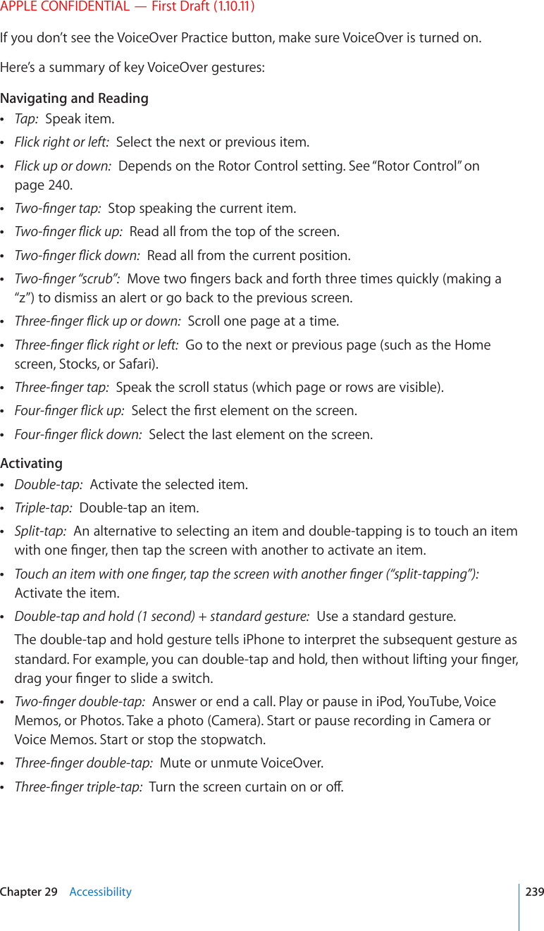 APPLE CONFIDENTIAL — First Draft (1.10.11)If you don’t see the VoiceOver Practice button, make sure VoiceOver is turned on.Here’s a summary of key VoiceOver gestures:Navigating and Reading Tap:  Speak item. Flick right or left:  Select the next or previous item. Flick up or down:  Depends on the Rotor Control setting. See “Rotor Control” on page 240. 6YQ°PIGTVCR  Stop speaking the current item. 6YQ°PIGT±KEMWR  Read all from the top of the screen. 6YQ°PIGT±KEMFQYP  Read all from the current position. 6YQ°PIGT¥UETWD¦/QXGVYQ°PIGTUDCEMCPFHQTVJVJTGGVKOGUSWKEMN[OCMKPIC“z”) to dismiss an alert or go back to the previous screen. 6JTGG°PIGT±KEMWRQTFQYP  Scroll one page at a time. 6JTGG°PIGT±KEMTKIJVQTNGHV  Go to the next or previous page (such as the Home screen, Stocks, or Safari). 6JTGG°PIGTVCR  Speak the scroll status (which page or rows are visible). (QWT°PIGT±KEMWR5GNGEVVJG°TUVGNGOGPVQPVJGUETGGP (QWT°PIGT±KEMFQYP  Select the last element on the screen.Activating Double-tap:  Activate the selected item. Triple-tap:  Double-tap an item. Split-tap:  An alternative to selecting an item and double-tapping is to touch an item YKVJQPG°PIGTVJGPVCRVJGUETGGPYKVJCPQVJGTVQCEVKXCVGCPKVGO 6QWEJCPKVGOYKVJQPG°PIGTVCRVJGUETGGPYKVJCPQVJGT°PIGT¥URNKVVCRRKPI¦  Activate the item. Double-tap and hold (1 second) + standard gesture:  Use a standard gesture.The double-tap and hold gesture tells iPhone to interpret the subsequent gesture as UVCPFCTF(QTGZCORNG[QWECPFQWDNGVCRCPFJQNFVJGPYKVJQWVNKHVKPI[QWT°PIGTFTCI[QWT°PIGTVQUNKFGCUYKVEJ 6YQ°PIGTFQWDNGVCR  Answer or end a call. Play or pause in iPod, YouTube, Voice Memos, or Photos. Take a photo (Camera). Start or pause recording in Camera or Voice Memos. Start or stop the stopwatch. 6JTGG°PIGTFQWDNGVCR  Mute or unmute VoiceOver. 6JTGG°PIGTVTKRNGVCR6WTPVJGUETGGPEWTVCKPQPQTQÒ239Chapter 29    Accessibility