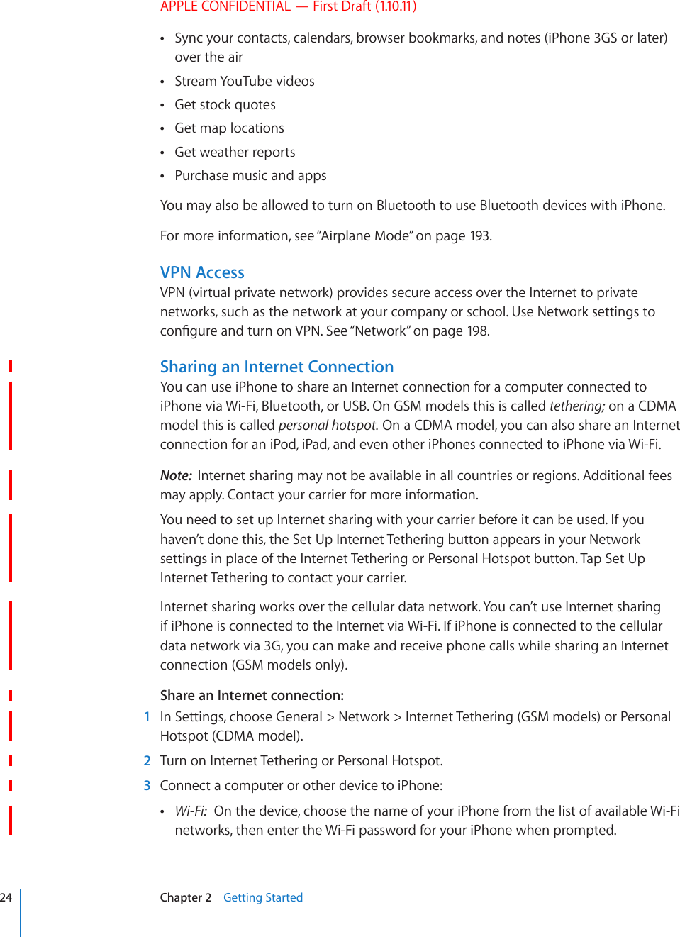 APPLE CONFIDENTIAL — First Draft (1.10.11)Sync your contacts, calendars, browser bookmarks, and notes (iPhone 3GS or later)  over the airStream YouTube videos Get stock quotes Get map locations Get weather reports Purchase music and apps You may also be allowed to turn on Bluetooth to use Bluetooth devices with iPhone.For more information, see “Airplane Mode” on page 193.VPN AccessVPN (virtual private network) provides secure access over the Internet to private networks, such as the network at your company or school. Use Network settings to EQP°IWTGCPFVWTPQP8205GG¥Network” on page 198.Sharing an Internet ConnectionYou can use iPhone to share an Internet connection for a computer connected to iPhone via Wi-Fi, Bluetooth, or USB. On GSM models this is called tethering; on a CDMA model this is called personal hotspot. On a CDMA model, you can also share an Internet connection for an iPod, iPad, and even other iPhones connected to iPhone via Wi-Fi.Note:  Internet sharing may not be available in all countries or regions. Additional fees may apply. Contact your carrier for more information.You need to set up Internet sharing with your carrier before it can be used. If you haven’t done this, the Set Up Internet Tethering button appears in your Network settings in place of the Internet Tethering or Personal Hotspot button. Tap Set Up Internet Tethering to contact your carrier.Internet sharing works over the cellular data network. You can’t use Internet sharing if iPhone is connected to the Internet via Wi-Fi. If iPhone is connected to the cellular data network via 3G, you can make and receive phone calls while sharing an Internet connection (GSM models only).Share an Internet connection:  1  In Settings, choose General &gt; Network &gt; Internet Tethering (GSM models) or Personal Hotspot (CDMA model).  2  Turn on Internet Tethering or Personal Hotspot.  3  Connect a computer or other device to iPhone: Wi-Fi:  On the device, choose the name of your iPhone from the list of available Wi-Fi networks, then enter the Wi-Fi password for your iPhone when prompted.24 Chapter 2    Getting Started