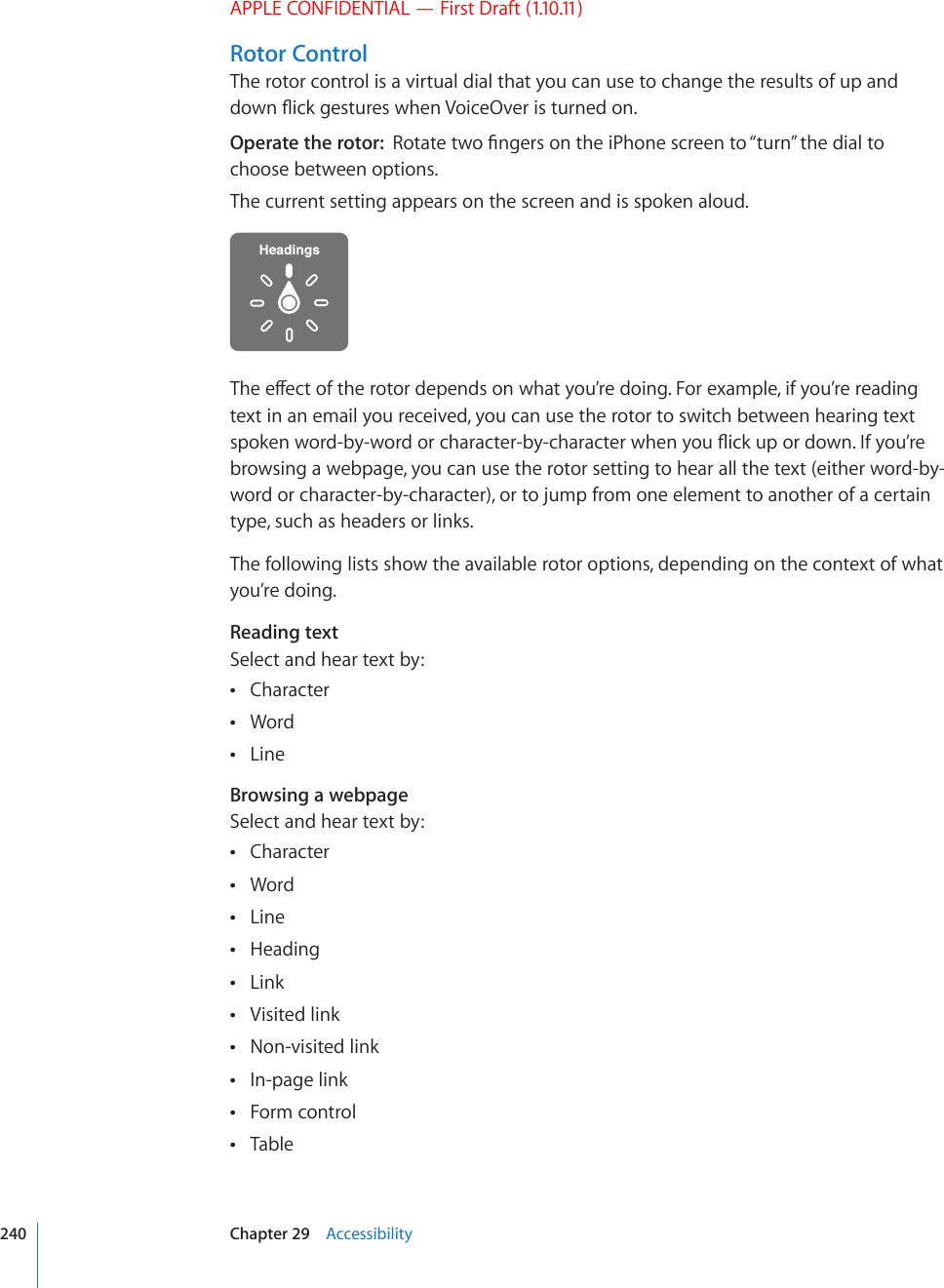 APPLE CONFIDENTIAL — First Draft (1.10.11)Rotor ControlThe rotor control is a virtual dial that you can use to change the results of up and FQYP±KEMIGUVWTGUYJGP8QKEG1XGTKUVWTPGFQPOperate the rotor:  4QVCVGVYQ°PIGTUQPVJGK2JQPGUETGGPVQ¥VWTP¦VJGFKCNVQchoose between options.The current setting appears on the screen and is spoken aloud.6JGGÒGEVQHVJGTQVQTFGRGPFUQPYJCV[QW¨TGFQKPI(QTGZCORNGKH[QW¨TGTGCFKPItext in an email you received, you can use the rotor to switch between hearing text URQMGPYQTFD[YQTFQTEJCTCEVGTD[EJCTCEVGTYJGP[QW±KEMWRQTFQYP+H[QW¨TGbrowsing a webpage, you can use the rotor setting to hear all the text (either word-by-word or character-by-character), or to jump from one element to another of a certain type, such as headers or links.The following lists show the available rotor options, depending on the context of what you’re doing.Reading textSelect and hear text by:Character Word Line Browsing a webpageSelect and hear text by:Character Word Line Heading Link Visited link Non-visited link In-page link Form control Table 240 Chapter 29    Accessibility