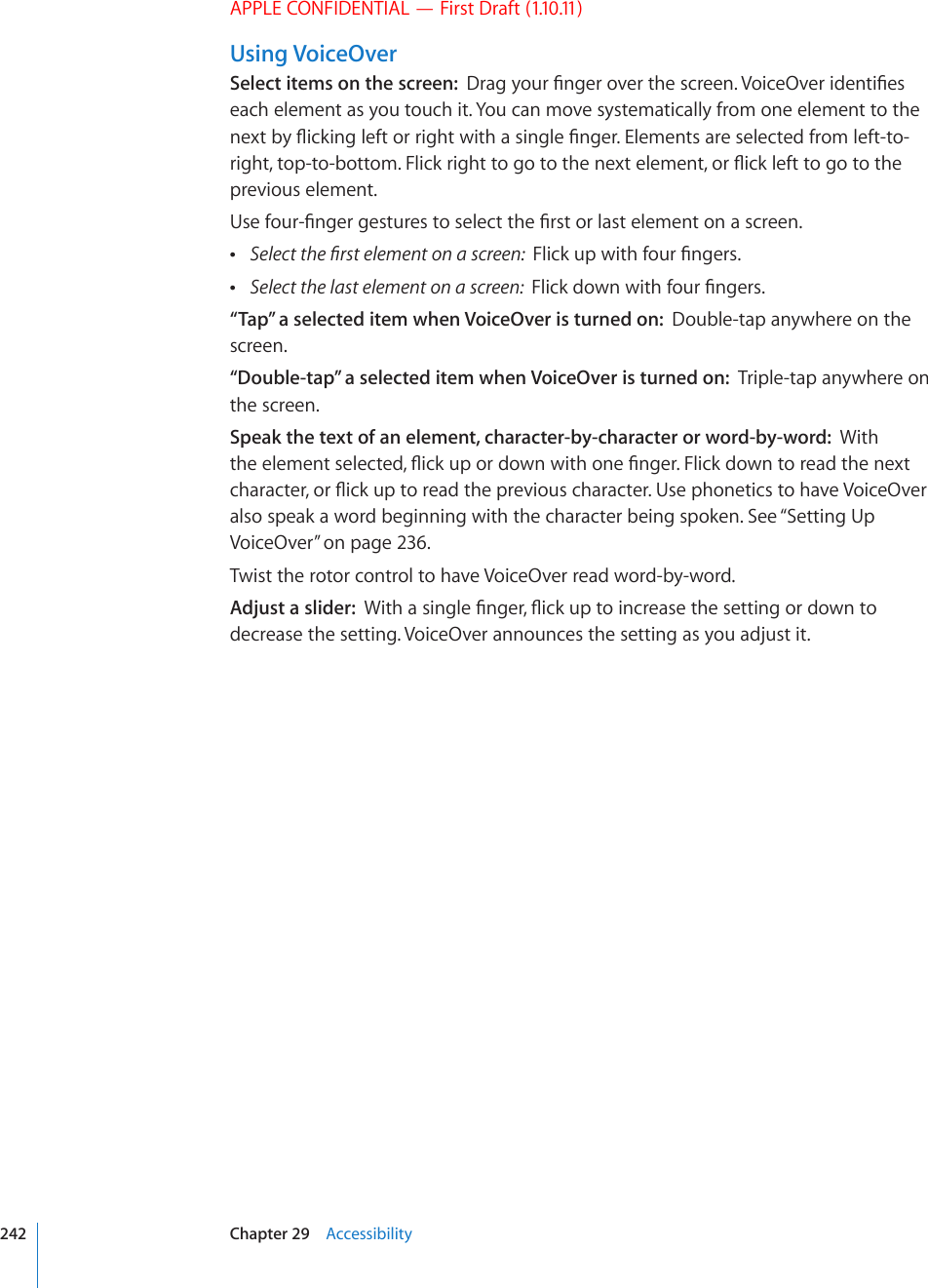 APPLE CONFIDENTIAL — First Draft (1.10.11)Using VoiceOverSelect items on the screen:  &amp;TCI[QWT°PIGTQXGTVJGUETGGP8QKEG1XGTKFGPVK°GUeach element as you touch it. You can move systematically from one element to the PGZVD[±KEMKPINGHVQTTKIJVYKVJCUKPING°PIGT&apos;NGOGPVUCTGUGNGEVGFHTQONGHVVQTKIJVVQRVQDQVVQO(NKEMTKIJVVQIQVQVJGPGZVGNGOGPVQT±KEMNGHVVQIQVQVJGprevious element.7UGHQWT°PIGTIGUVWTGUVQUGNGEVVJG°TUVQTNCUVGNGOGPVQPCUETGGP 5GNGEVVJG°TUVGNGOGPVQPCUETGGP(NKEMWRYKVJHQWT°PIGTU Select the last element on a screen:  (NKEMFQYPYKVJHQWT°PIGTU“Tap” a selected item when VoiceOver is turned on:  Double-tap anywhere on the screen.“Double-tap” a selected item when VoiceOver is turned on:  Triple-tap anywhere on the screen.Speak the text of an element, character-by-character or word-by-word:  With VJGGNGOGPVUGNGEVGF±KEMWRQTFQYPYKVJQPG°PIGT(NKEMFQYPVQTGCFVJGPGZVEJCTCEVGTQT±KEMWRVQTGCFVJGRTGXKQWUEJCTCEVGT7UGRJQPGVKEUVQJCXG8QKEG1XGTalso speak a word beginning with the character being spoken. See “Setting Up VoiceOver” on page 236.Twist the rotor control to have VoiceOver read word-by-word.Adjust a slider:  9KVJCUKPING°PIGT±KEMWRVQKPETGCUGVJGUGVVKPIQTFQYPVQdecrease the setting. VoiceOver announces the setting as you adjust it.242 Chapter 29    Accessibility