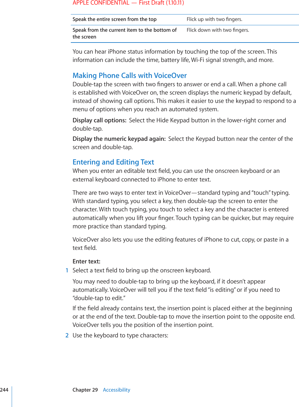 APPLE CONFIDENTIAL — First Draft (1.10.11)Speak the entire screen from the top (NKEMWRYKVJVYQ°PIGTUSpeak from the current item to the bottom of the screen(NKEMFQYPYKVJVYQ°PIGTUYou can hear iPhone status information by touching the top of the screen. This information can include the time, battery life, Wi-Fi signal strength, and more.Making Phone Calls with VoiceOver&amp;QWDNGVCRVJGUETGGPYKVJVYQ°PIGTUVQCPUYGTQTGPFCECNN9JGPCRJQPGECNNis established with VoiceOver on, the screen displays the numeric keypad by default, instead of showing call options. This makes it easier to use the keypad to respond to a menu of options when you reach an automated system.Display call options:  5GNGEVVJG*KFG-G[RCFDWVVQPKPVJGNQYGTTKIJVEQTPGTCPFdouble-tap.Display the numeric keypad again:  5GNGEVVJG-G[RCFDWVVQPPGCTVJGEGPVGTQHVJGscreen and double-tap.Entering and Editing Text9JGP[QWGPVGTCPGFKVCDNGVGZV°GNF[QWECPWUGVJGQPUETGGPMG[DQCTFQTCPexternal keyboard connected to iPhone to enter text.There are two ways to enter text in VoiceOver—standard typing and “touch” typing. With standard typing, you select a key, then double-tap the screen to enter the character. With touch typing, you touch to select a key and the character is entered CWVQOCVKECNN[YJGP[QWNKHV[QWT°PIGT6QWEJV[RKPIECPDGSWKEMGTDWVOC[TGSWKTGmore practice than standard typing.VoiceOver also lets you use the editing features of iPhone to cut, copy, or paste in a VGZV°GNFEnter text:  1 5GNGEVCVGZV°GNFVQDTKPIWRVJGQPUETGGPMG[DQCTFYou may need to double-tap to bring up the keyboard, if it doesn’t appear CWVQOCVKECNN[8QKEG1XGTYKNNVGNN[QWKHVJGVGZV°GNF¥KUGFKVKPI¦QTKH[QWPGGFVQ“double-tap to edit.”+HVJG°GNFCNTGCF[EQPVCKPUVGZVVJGKPUGTVKQPRQKPVKURNCEGFGKVJGTCVVJGDGIKPPKPIor at the end of the text. Double-tap to move the insertion point to the opposite end. VoiceOver tells you the position of the insertion point.  2  Use the keyboard to type characters: 244 Chapter 29    Accessibility