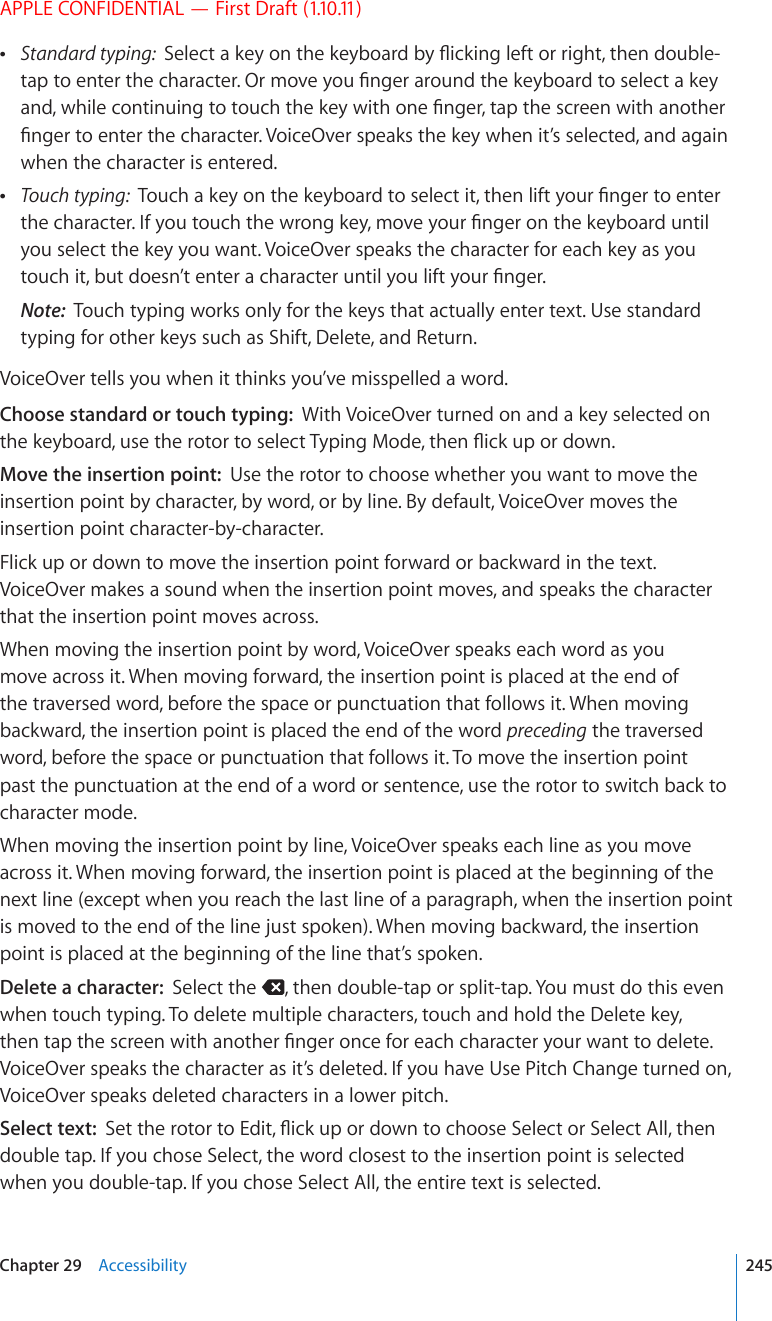 APPLE CONFIDENTIAL — First Draft (1.10.11) Standard typing:  5GNGEVCMG[QPVJGMG[DQCTFD[±KEMKPINGHVQTTKIJVVJGPFQWDNGVCRVQGPVGTVJGEJCTCEVGT1TOQXG[QW°PIGTCTQWPFVJGMG[DQCTFVQUGNGEVCMG[CPFYJKNGEQPVKPWKPIVQVQWEJVJGMG[YKVJQPG°PIGTVCRVJGUETGGPYKVJCPQVJGT°PIGTVQGPVGTVJGEJCTCEVGT8QKEG1XGTURGCMUVJGMG[YJGPKV¨UUGNGEVGFCPFCICKPwhen the character is entered. Touch typing:  6QWEJCMG[QPVJGMG[DQCTFVQUGNGEVKVVJGPNKHV[QWT°PIGTVQGPVGTVJGEJCTCEVGT+H[QWVQWEJVJGYTQPIMG[OQXG[QWT°PIGTQPVJGMG[DQCTFWPVKNyou select the key you want. VoiceOver speaks the character for each key as you VQWEJKVDWVFQGUP¨VGPVGTCEJCTCEVGTWPVKN[QWNKHV[QWT°PIGTNote:  Touch typing works only for the keys that actually enter text. Use standard typing for other keys such as Shift, Delete, and Return.VoiceOver tells you when it thinks you’ve misspelled a word.Choose standard or touch typing:  With VoiceOver turned on and a key selected on VJGMG[DQCTFWUGVJGTQVQTVQUGNGEV6[RKPI/QFGVJGP±KEMWRQTFQYPMove the insertion point:  Use the rotor to choose whether you want to move the insertion point by character, by word, or by line. By default, VoiceOver moves the insertion point character-by-character.Flick up or down to move the insertion point forward or backward in the text. VoiceOver makes a sound when the insertion point moves, and speaks the character that the insertion point moves across. When moving the insertion point by word, VoiceOver speaks each word as you move across it. When moving forward, the insertion point is placed at the end of the traversed word, before the space or punctuation that follows it. When moving backward, the insertion point is placed the end of the word preceding the traversed word, before the space or punctuation that follows it. To move the insertion point past the punctuation at the end of a word or sentence, use the rotor to switch back to character mode.When moving the insertion point by line, VoiceOver speaks each line as you move across it. When moving forward, the insertion point is placed at the beginning of the next line (except when you reach the last line of a paragraph, when the insertion point is moved to the end of the line just spoken). When moving backward, the insertion point is placed at the beginning of the line that’s spoken.Delete a character:  Select the  , then double-tap or split-tap. You must do this even when touch typing. To delete multiple characters, touch and hold the Delete key, VJGPVCRVJGUETGGPYKVJCPQVJGT°PIGTQPEGHQTGCEJEJCTCEVGT[QWTYCPVVQFGNGVGVoiceOver speaks the character as it’s deleted. If you have Use Pitch Change turned on, VoiceOver speaks deleted characters in a lower pitch.Select text:  5GVVJGTQVQTVQ&apos;FKV±KEMWRQTFQYPVQEJQQUG5GNGEVQT5GNGEV#NNVJGPdouble tap. If you chose Select, the word closest to the insertion point is selected when you double-tap. If you chose Select All, the entire text is selected.245Chapter 29    Accessibility