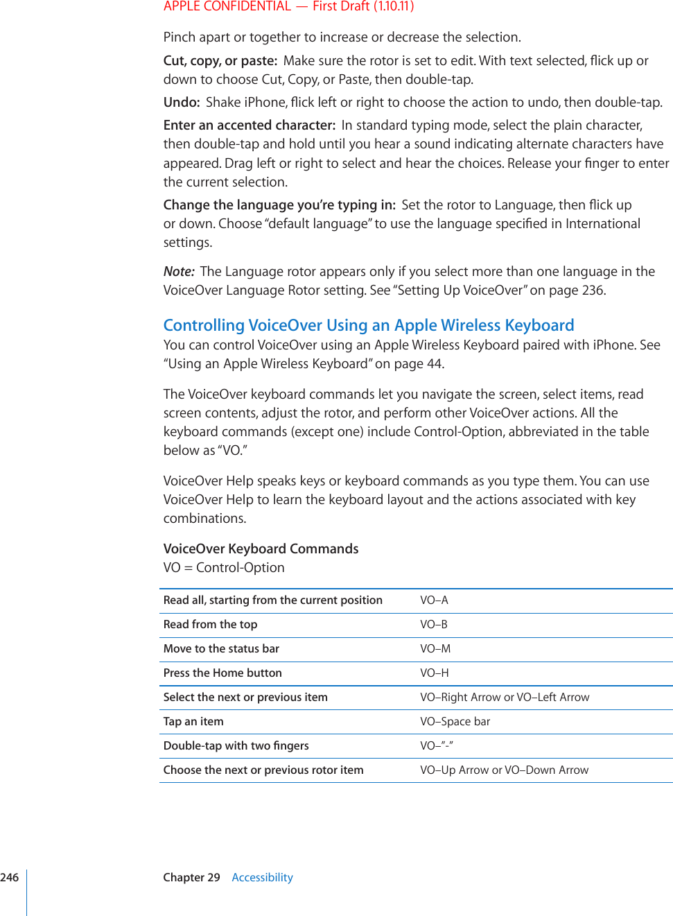 APPLE CONFIDENTIAL — First Draft (1.10.11)Pinch apart or together to increase or decrease the selection.Cut, copy, or paste:  /CMGUWTGVJGTQVQTKUUGVVQGFKV9KVJVGZVUGNGEVGF±KEMWRQTdown to choose Cut, Copy, or Paste, then double-tap.Undo:  5JCMGK2JQPG±KEMNGHVQTTKIJVVQEJQQUGVJGCEVKQPVQWPFQVJGPFQWDNGVCREnter an accented character:  In standard typing mode, select the plain character, then double-tap and hold until you hear a sound indicating alternate characters have CRRGCTGF&amp;TCINGHVQTTKIJVVQUGNGEVCPFJGCTVJGEJQKEGU4GNGCUG[QWT°PIGTVQGPVGTthe current selection.Change the language you’re typing in:  5GVVJGTQVQTVQ.CPIWCIGVJGP±KEMWRQTFQYP%JQQUG¥FGHCWNVNCPIWCIG¦VQWUGVJGNCPIWCIGURGEK°GFKP+PVGTPCVKQPCNsettings.Note:  The Language rotor appears only if you select more than one language in the VoiceOver Language Rotor setting. See “Setting Up VoiceOver” on page 236.Controlling VoiceOver Using an Apple Wireless Keyboard;QWECPEQPVTQN8QKEG1XGTWUKPICP#RRNG9KTGNGUU-G[DQCTFRCKTGFYKVJK2JQPG5GG“7UKPICP#RRNG9KTGNGUU-G[DQCTF” on page 44.The VoiceOver keyboard commands let you navigate the screen, select items, read screen contents, adjust the rotor, and perform other VoiceOver actions. All the keyboard commands (except one) include Control-Option, abbreviated in the table below as “VO.” VoiceOver Help speaks keys or keyboard commands as you type them. You can use VoiceOver Help to learn the keyboard layout and the actions associated with key combinations. VoiceOver Keyboard CommandsVO = Control-OptionRead all, starting from the current position VO–ARead from the top VO–BMove to the status bar VO–MPress the Home button VO–HSelect the next or previous item VO–Right Arrow or VO–Left ArrowTap an item VO–Space bar&amp;QWDNGVCRYKVJVYQ°PIGTU VO–”-”Choose the next or previous rotor item VO–Up Arrow or VO–Down Arrow246 Chapter 29    Accessibility