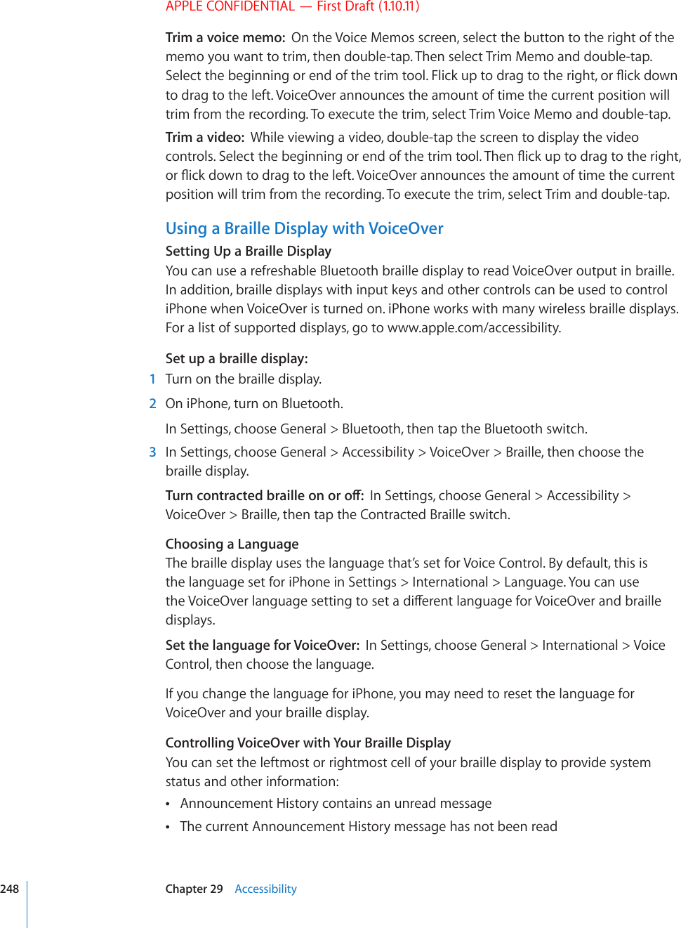 APPLE CONFIDENTIAL — First Draft (1.10.11)Trim a voice memo:  On the Voice Memos screen, select the button to the right of the memo you want to trim, then double-tap. Then select Trim Memo and double-tap. 5GNGEVVJGDGIKPPKPIQTGPFQHVJGVTKOVQQN(NKEMWRVQFTCIVQVJGTKIJVQT±KEMFQYPto drag to the left. VoiceOver announces the amount of time the current position will trim from the recording. To execute the trim, select Trim Voice Memo and double-tap.Trim a video:  While viewing a video, double-tap the screen to display the video EQPVTQNU5GNGEVVJGDGIKPPKPIQTGPFQHVJGVTKOVQQN6JGP±KEMWRVQFTCIVQVJGTKIJVQT±KEMFQYPVQFTCIVQVJGNGHV8QKEG1XGTCPPQWPEGUVJGCOQWPVQHVKOGVJGEWTTGPVposition will trim from the recording. To execute the trim, select Trim and double-tap.Using a Braille Display with VoiceOverSetting Up a Braille DisplayYou can use a refreshable Bluetooth braille display to read VoiceOver output in braille. In addition, braille displays with input keys and other controls can be used to control iPhone when VoiceOver is turned on. iPhone works with many wireless braille displays. For a list of supported displays, go to www.apple.com/accessibility.Set up a braille display:  1  Turn on the braille display.  2  On iPhone, turn on Bluetooth.In Settings, choose General &gt; Bluetooth, then tap the Bluetooth switch.  3  In Settings, choose General &gt; Accessibility &gt; VoiceOver &gt; Braille, then choose the braille display.6WTPEQPVTCEVGFDTCKNNGQPQTQÒIn Settings, choose General &gt; Accessibility &gt; VoiceOver &gt; Braille, then tap the Contracted Braille switch.Choosing a LanguageThe braille display uses the language that’s set for Voice Control. By default, this is the language set for iPhone in Settings &gt; International &gt; Language. You can use VJG8QKEG1XGTNCPIWCIGUGVVKPIVQUGVCFKÒGTGPVNCPIWCIGHQT8QKEG1XGTCPFDTCKNNGdisplays.Set the language for VoiceOver:  In Settings, choose General &gt; International &gt; Voice Control, then choose the language.If you change the language for iPhone, you may need to reset the language for VoiceOver and your braille display.Controlling VoiceOver with Your Braille DisplayYou can set the leftmost or rightmost cell of your braille display to provide system status and other information:Announcement History contains an unread message The current Announcement History message has not been read 248 Chapter 29    Accessibility