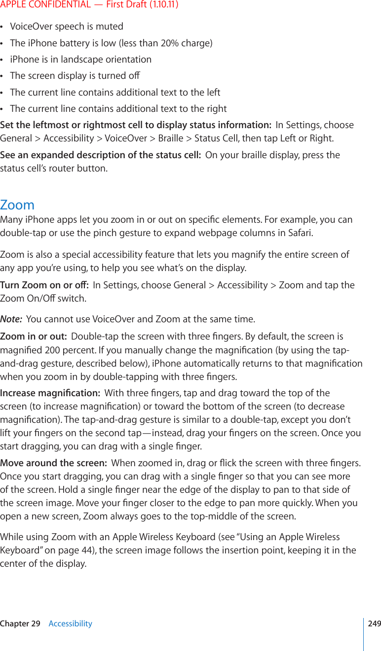 APPLE CONFIDENTIAL — First Draft (1.10.11)VoiceOver speech is muted The iPhone battery is low (less than 20% charge) iPhone is in landscape orientation 6JGUETGGPFKURNC[KUVWTPGFQÒ The current line contains additional text to the left The current line contains additional text to the right Set the leftmost or rightmost cell to display status information:  In Settings, choose General &gt; Accessibility &gt; VoiceOver &gt; Braille &gt; Status Cell, then tap Left or Right. See an expanded description of the status cell:  On your braille display, press the status cell’s router button.Zoom/CP[K2JQPGCRRUNGV[QW\QQOKPQTQWVQPURGEK°EGNGOGPVU(QTGZCORNG[QWECPdouble-tap or use the pinch gesture to expand webpage columns in Safari. Zoom is also a special accessibility feature that lets you magnify the entire screen of any app you’re using, to help you see what’s on the display.6WTP&lt;QQOQPQTQÒIn Settings, choose General &gt; Accessibility &gt; Zoom and tap the &lt;QQO1P1ÒUYKVEJNote:  You cannot use VoiceOver and Zoom at the same time.Zoom in or out:  &amp;QWDNGVCRVJGUETGGPYKVJVJTGG°PIGTU$[FGHCWNVVJGUETGGPKUOCIPK°GFRGTEGPV+H[QWOCPWCNN[EJCPIGVJGOCIPK°ECVKQPD[WUKPIVJGVCRCPFFTCIIGUVWTGFGUETKDGFDGNQYK2JQPGCWVQOCVKECNN[TGVWTPUVQVJCVOCIPK°ECVKQPYJGP[QW\QQOKPD[FQWDNGVCRRKPIYKVJVJTGG°PIGTU+PETGCUGOCIPK°ECVKQP9KVJVJTGG°PIGTUVCRCPFFTCIVQYCTFVJGVQRQHVJGUETGGPVQKPETGCUGOCIPK°ECVKQPQTVQYCTFVJGDQVVQOQHVJGUETGGPVQFGETGCUGOCIPK°ECVKQP6JGVCRCPFFTCIIGUVWTGKUUKOKNCTVQCFQWDNGVCRGZEGRV[QWFQP¨VNKHV[QWT°PIGTUQPVJGUGEQPFVCR¤KPUVGCFFTCI[QWT°PIGTUQPVJGUETGGP1PEG[QWUVCTVFTCIIKPI[QWECPFTCIYKVJCUKPING°PIGTMove around the screen:  9JGP\QQOGFKPFTCIQT±KEMVJGUETGGPYKVJVJTGG°PIGTU1PEG[QWUVCTVFTCIIKPI[QWECPFTCIYKVJCUKPING°PIGTUQVJCV[QWECPUGGOQTGQHVJGUETGGP*QNFCUKPING°PIGTPGCTVJGGFIGQHVJGFKURNC[VQRCPVQVJCVUKFGQHVJGUETGGPKOCIG/QXG[QWT°PIGTENQUGTVQVJGGFIGVQRCPOQTGSWKEMN[9JGP[QWopen a new screen, Zoom always goes to the top-middle of the screen.9JKNGWUKPI&lt;QQOYKVJCP#RRNG9KTGNGUU-G[DQCTFUGG¥Using an Apple Wireless -G[DQCTF” on page 44), the screen image follows the insertion point, keeping it in the center of the display.249Chapter 29    Accessibility